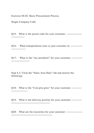 Exercise 04-02: Basic Procurement Process
Single Company Code
Q15: What is the postal code for your customer: ----------------
--------------
Q16: What transportation zone is your customer in: ------------
---------------
Q17: What is the “tax jurisdictn” for your customer: -----------
-------------------
Step 4.3: Click the “Sales Area Data” tab and answer the
following:
Q18: What is the “Cust.pric.proc” for your customer: ----------
-----------------
Q19: What is the delivery priority for your customer: ----------
-----------------------------------------
Q20: What are the incoterms for your customer: -----------------
-------------------------------------------
 
