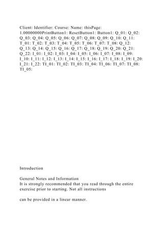 Client: Identifier: Course: Name: thisPage:
1.00000000PrintButton1: ResetButton1: Button1: Q_01: Q_02:
Q_03: Q_04: Q_05: Q_06: Q_07: Q_08: Q_09: Q_10: Q_11:
T_01: T_02: T_03: T_04: T_05: T_06: T_07: T_08: Q_12:
Q_13: Q_14: Q_15: Q_16: Q_17: Q_18: Q_19: Q_20: Q_21:
Q_22: I_01: I_02: I_03: I_04: I_05: I_06: I_07: I_08: I_09:
I_10: I_11: I_12: I_13: I_14: I_15: I_16: I_17: I_18: I_19: I_20:
I_21: I_22: TI_01: TI_02: TI_03: TI_04: TI_06: TI_07: TI_08:
TI_05:
Introduction
General Notes and Information
It is strongly recommended that you read through the entire
exercise prior to starting. Not all instructions
can be provided in a linear manner.
 