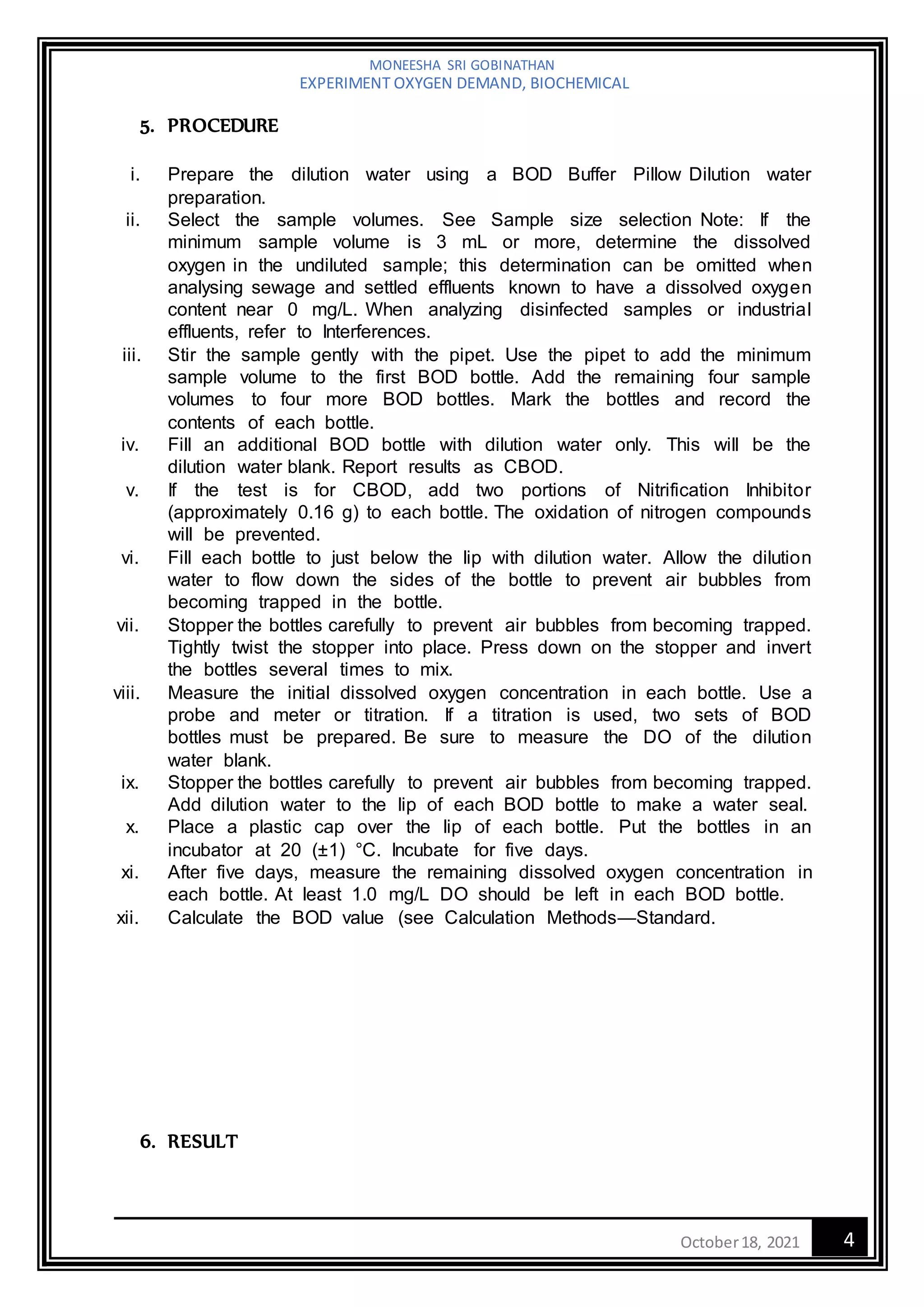 MONEESHA SRI GOBINATHAN
EXPERIMENT OXYGEN DEMAND, BIOCHEMICAL
4
October18, 2021
5. PROCEDURE
i. Prepare the dilution water using a BOD Buffer Pillow Dilution water
preparation.
ii. Select the sample volumes. See Sample size selection Note: If the
minimum sample volume is 3 mL or more, determine the dissolved
oxygen in the undiluted sample; this determination can be omitted when
analysing sewage and settled effluents known to have a dissolved oxygen
content near 0 mg/L. When analyzing disinfected samples or industrial
effluents, refer to Interferences.
iii. Stir the sample gently with the pipet. Use the pipet to add the minimum
sample volume to the first BOD bottle. Add the remaining four sample
volumes to four more BOD bottles. Mark the bottles and record the
contents of each bottle.
iv. Fill an additional BOD bottle with dilution water only. This will be the
dilution water blank. Report results as CBOD.
v. If the test is for CBOD, add two portions of Nitrification Inhibitor
(approximately 0.16 g) to each bottle. The oxidation of nitrogen compounds
will be prevented.
vi. Fill each bottle to just below the lip with dilution water. Allow the dilution
water to flow down the sides of the bottle to prevent air bubbles from
becoming trapped in the bottle.
vii. Stopper the bottles carefully to prevent air bubbles from becoming trapped.
Tightly twist the stopper into place. Press down on the stopper and invert
the bottles several times to mix.
viii. Measure the initial dissolved oxygen concentration in each bottle. Use a
probe and meter or titration. If a titration is used, two sets of BOD
bottles must be prepared. Be sure to measure the DO of the dilution
water blank.
ix. Stopper the bottles carefully to prevent air bubbles from becoming trapped.
Add dilution water to the lip of each BOD bottle to make a water seal.
x. Place a plastic cap over the lip of each bottle. Put the bottles in an
incubator at 20 (±1) °C. Incubate for five days.
xi. After five days, measure the remaining dissolved oxygen concentration in
each bottle. At least 1.0 mg/L DO should be left in each BOD bottle.
xii. Calculate the BOD value (see Calculation Methods—Standard.
6. RESULT
 