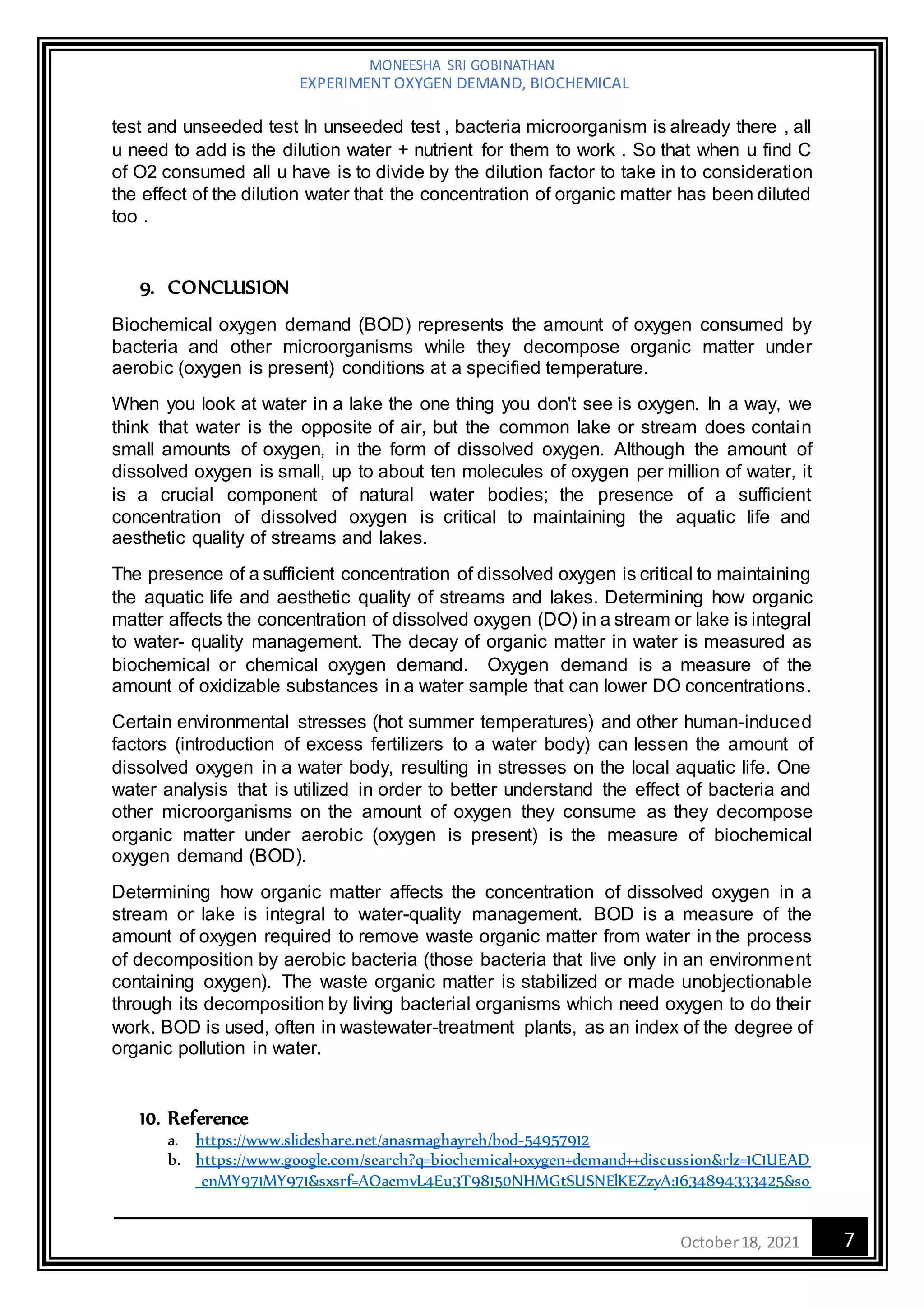MONEESHA SRI GOBINATHAN
EXPERIMENT OXYGEN DEMAND, BIOCHEMICAL
7
October18, 2021
test and unseeded test In unseeded test , bacteria microorganism is already there , all
u need to add is the dilution water + nutrient for them to work . So that when u find C
of O2 consumed all u have is to divide by the dilution factor to take in to consideration
the effect of the dilution water that the concentration of organic matter has been diluted
too .
9. CONCLUSION
Biochemical oxygen demand (BOD) represents the amount of oxygen consumed by
bacteria and other microorganisms while they decompose organic matter under
aerobic (oxygen is present) conditions at a specified temperature.
When you look at water in a lake the one thing you don't see is oxygen. In a way, we
think that water is the opposite of air, but the common lake or stream does contain
small amounts of oxygen, in the form of dissolved oxygen. Although the amount of
dissolved oxygen is small, up to about ten molecules of oxygen per million of water, it
is a crucial component of natural water bodies; the presence of a sufficient
concentration of dissolved oxygen is critical to maintaining the aquatic life and
aesthetic quality of streams and lakes.
The presence of a sufficient concentration of dissolved oxygen is critical to maintaining
the aquatic life and aesthetic quality of streams and lakes. Determining how organic
matter affects the concentration of dissolved oxygen (DO) in a stream or lake is integral
to water- quality management. The decay of organic matter in water is measured as
biochemical or chemical oxygen demand. Oxygen demand is a measure of the
amount of oxidizable substances in a water sample that can lower DO concentrations.
Certain environmental stresses (hot summer temperatures) and other human-induced
factors (introduction of excess fertilizers to a water body) can lessen the amount of
dissolved oxygen in a water body, resulting in stresses on the local aquatic life. One
water analysis that is utilized in order to better understand the effect of bacteria and
other microorganisms on the amount of oxygen they consume as they decompose
organic matter under aerobic (oxygen is present) is the measure of biochemical
oxygen demand (BOD).
Determining how organic matter affects the concentration of dissolved oxygen in a
stream or lake is integral to water-quality management. BOD is a measure of the
amount of oxygen required to remove waste organic matter from water in the process
of decomposition by aerobic bacteria (those bacteria that live only in an environment
containing oxygen). The waste organic matter is stabilized or made unobjectionable
through its decomposition by living bacterial organisms which need oxygen to do their
work. BOD is used, often in wastewater-treatment plants, as an index of the degree of
organic pollution in water.
10. Reference
a. https://www.slideshare.net/anasmaghayreh/bod-54957912
b. https://www.google.com/search?q=biochemical+oxygen+demand++discussion&rlz=1C1UEAD
_enMY971MY971&sxsrf=AOaemvL4Eu3T98150NHMGtSUSNElKEZzyA:1634894333425&so
 