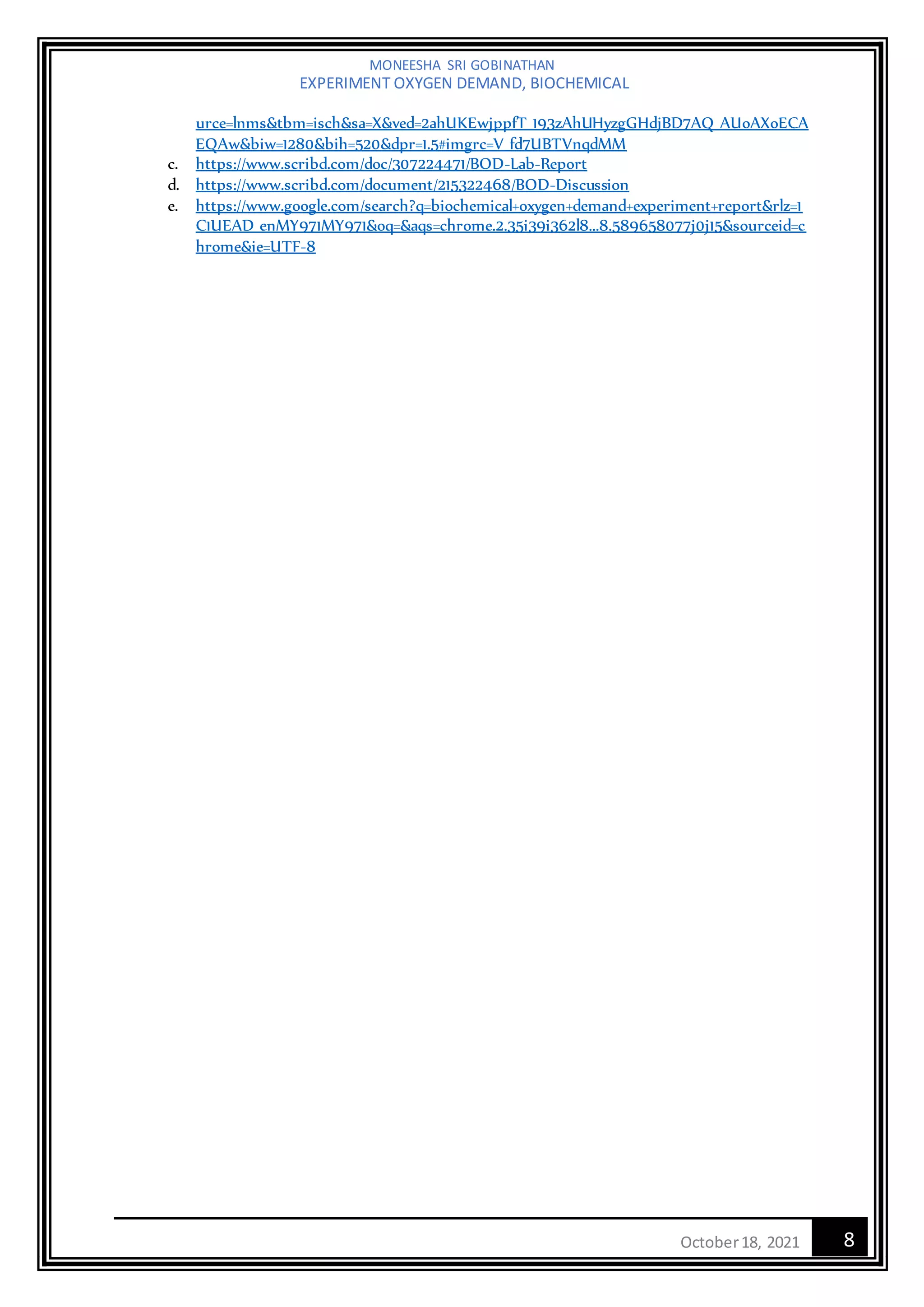 MONEESHA SRI GOBINATHAN
EXPERIMENT OXYGEN DEMAND, BIOCHEMICAL
8
October18, 2021
urce=lnms&tbm=isch&sa=X&ved=2ahUKEwjppfT_193zAhUHyzgGHdjBD7AQ_AUoAXoECA
EQAw&biw=1280&bih=520&dpr=1.5#imgrc=V_fd7UBTVnqdMM
c. https://www.scribd.com/doc/307224471/BOD-Lab-Report
d. https://www.scribd.com/document/215322468/BOD-Discussion
e. https://www.google.com/search?q=biochemical+oxygen+demand+experiment+report&rlz=1
C1UEAD_enMY971MY971&oq=&aqs=chrome.2.35i39i362l8...8.589658077j0j15&sourceid=c
hrome&ie=UTF-8
 