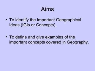 Aims
• To identify the Important Geographical
Ideas (IGIs or Concepts).
• To define and give examples of the
important con...