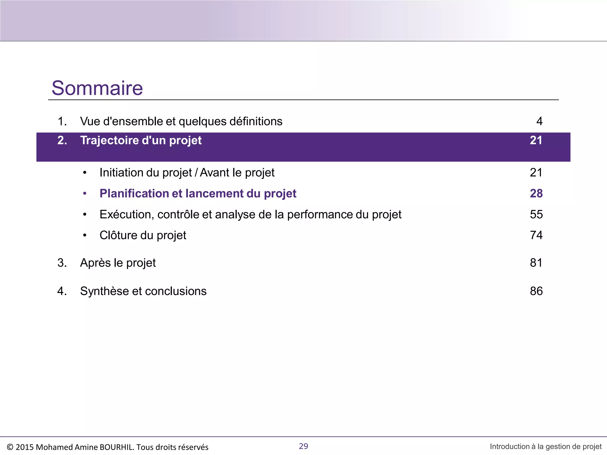 Sommaire
1. Vue d'ensemble et quelques définitions 4
29 Introduction à la gestion de projet
2. Trajectoire d'un projet 21
• Initiation du projet / Avant le projet
• Planification et lancement du projet
• Exécution, contrôle et analyse de la performance du projet
• Clôture du projet
3. Après le projet
4. Synthèse et conclusions
21
28
55
74
81
86
© 2015 Mohamed Amine BOURHIL. Tous droits réservés
 