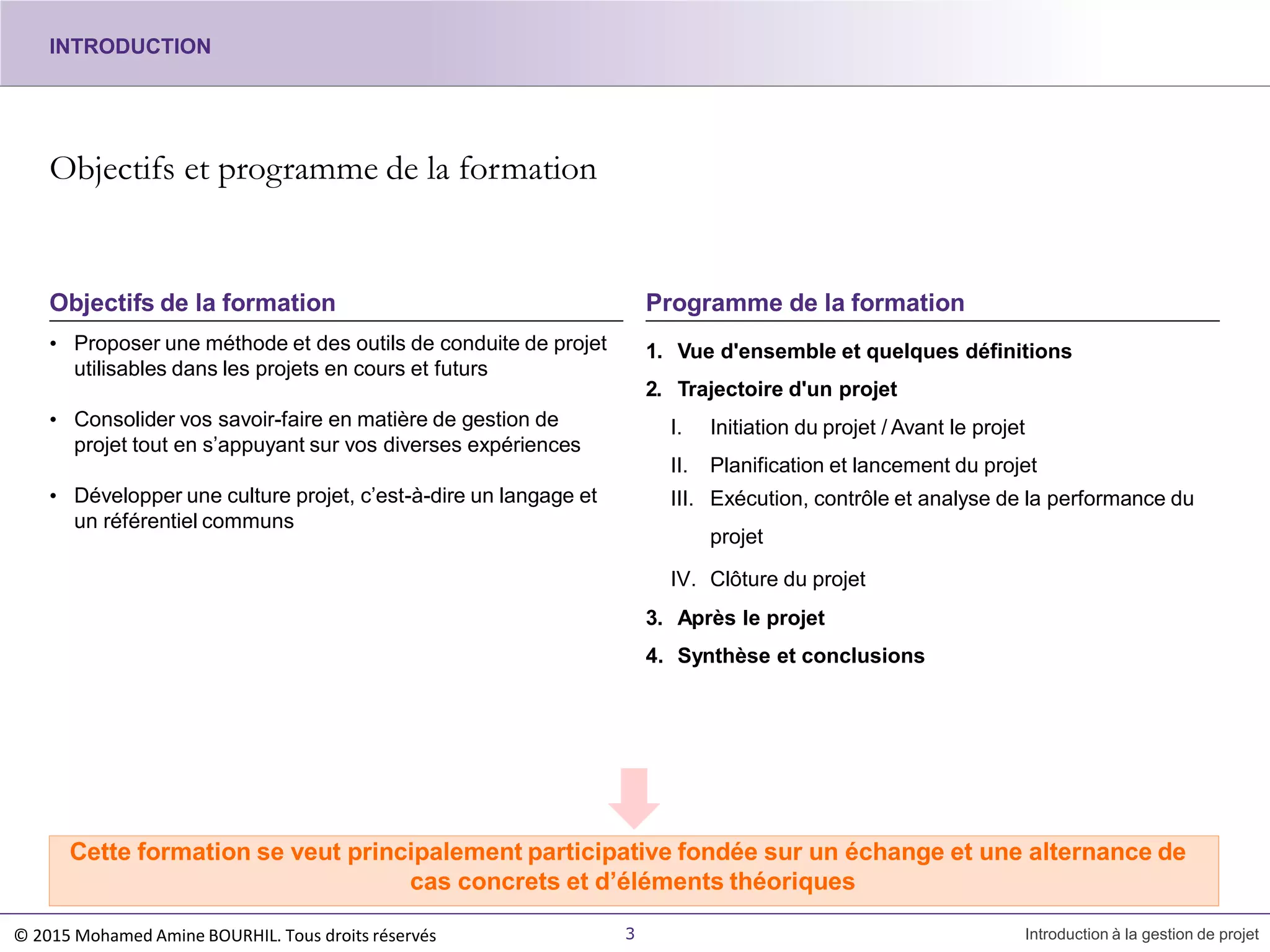 Objectifs et programme de la formation
• Proposer une méthode et des outils de conduite de projet
utilisables dans les projets en cours et futurs
• Consolider vos savoir-faire en matière de gestion de
projet tout en s’appuyant sur vos diverses expériences
• Développer une culture projet, c’est-à-dire un langage et
un référentiel communs
Objectifs de la formation
1. Vue d'ensemble et quelques définitions
2. Trajectoire d'un projet
I. Initiation du projet / Avant le projet
II. Planification et lancement du projet
III. Exécution, contrôle et analyse de la performance du
projet
IV. Clôture du projet
3. Après le projet
4. Synthèse et conclusions
Programme de la formation
Cette formation se veut principalement participative fondée sur un échange et une alternance de
cas concrets et d’éléments théoriques
3 Introduction à la gestion de projet
INTRODUCTION
© 2015 Mohamed Amine BOURHIL. Tous droits réservés
 