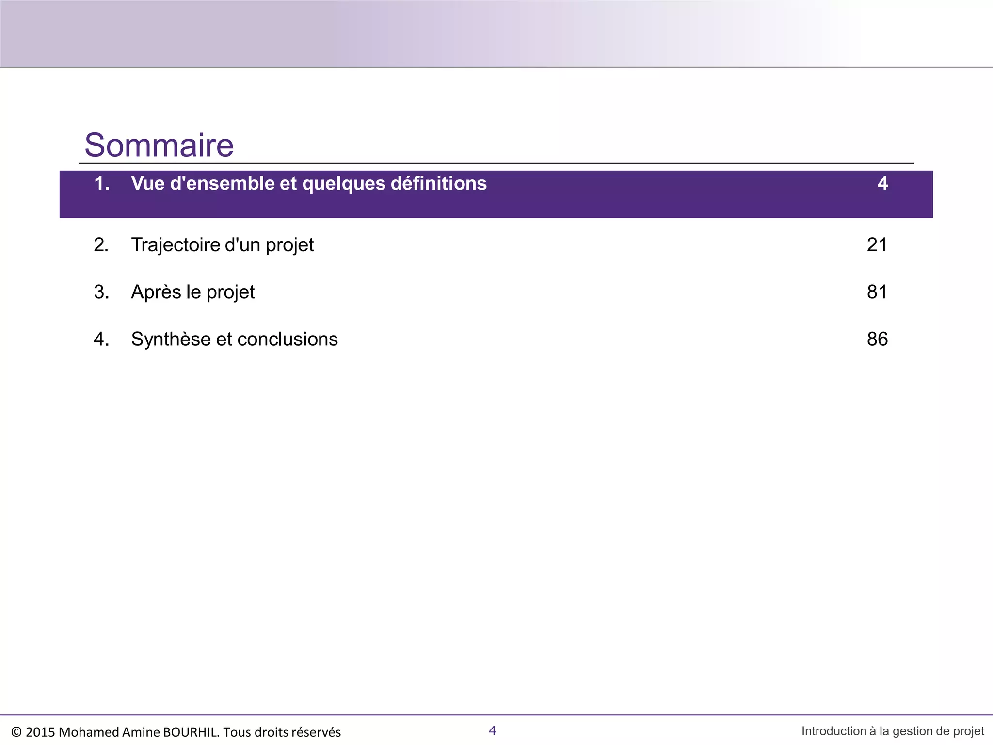 Sommaire
1. Vue d'ensemble et quelques définitions 4
4 Introduction à la gestion de projet
2. Trajectoire d'un projet 21
3. Après le projet 81
4. Synthèse et conclusions 86
© 2015 Mohamed Amine BOURHIL. Tous droits réservés
 