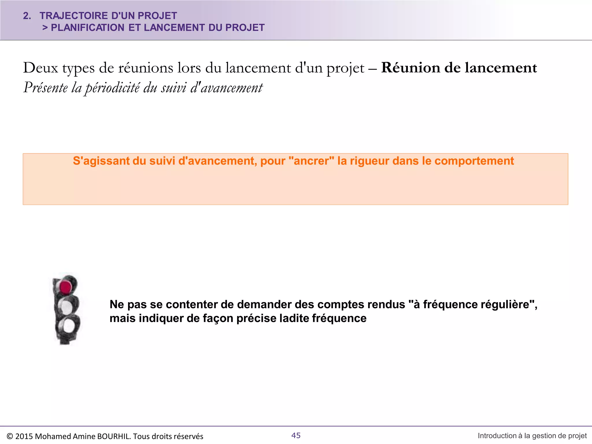 2. TRAJECTOIRE D'UN PROJET
> PLANIFICATION ET LANCEMENT DU PROJET
Deux types de réunions lors du lancement d'un projet – Réunion de lancement
Présente la périodicité du suivi d'avancement
45 Introduction à la gestion de projet
S'agissant du suivi d'avancement, pour "ancrer" la rigueur dans le comportement
Ne pas se contenter de demander des comptes rendus "à fréquence régulière",
mais indiquer de façon précise ladite fréquence
© 2015 Mohamed Amine BOURHIL. Tous droits réservés
 