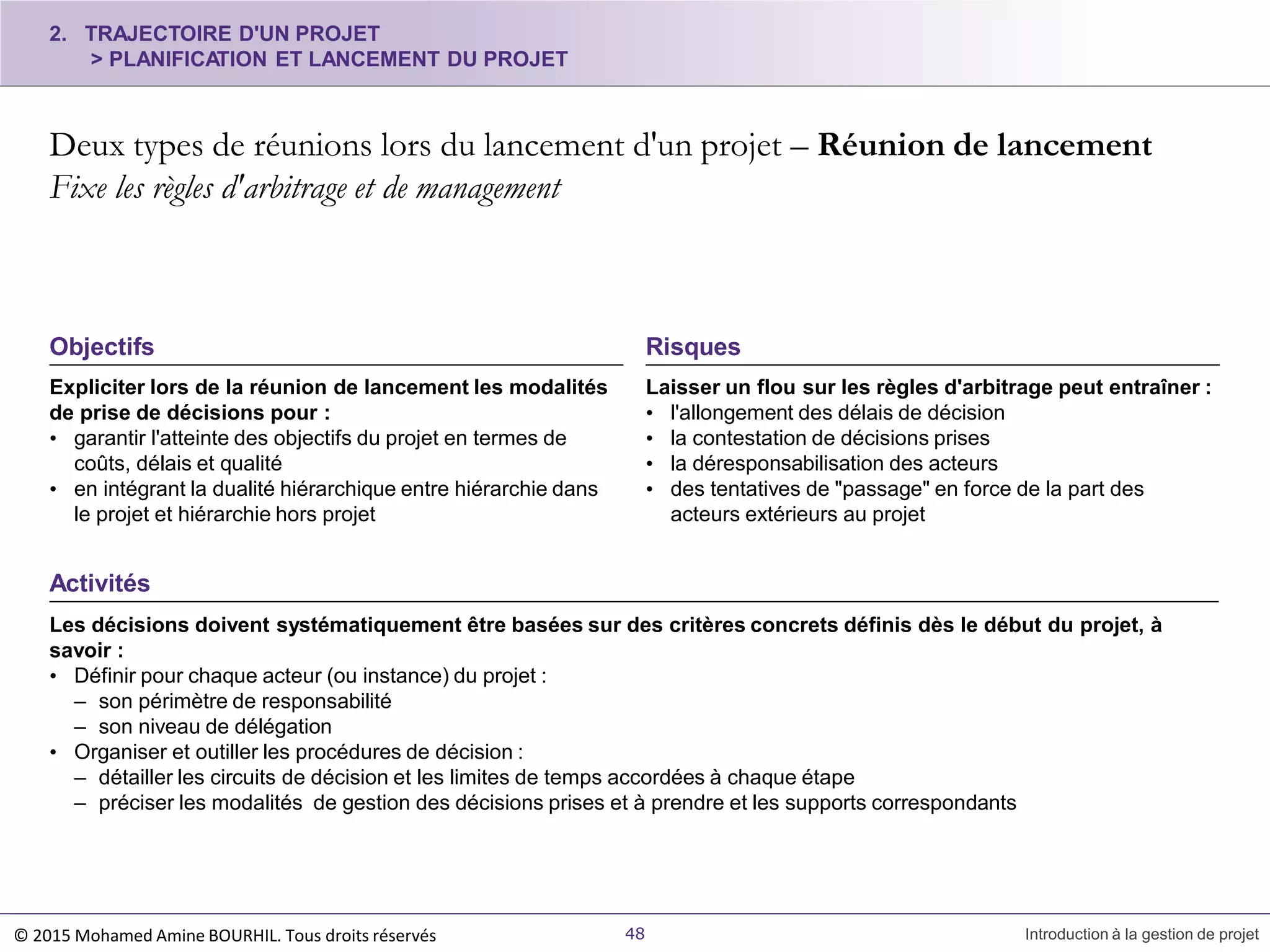 Activités
Les décisions doivent systématiquement être basées sur des critères concrets définis dès le début du projet, à
savoir :
• Définir pour chaque acteur (ou instance) du projet :
– son périmètre de responsabilité
– son niveau de délégation
• Organiser et outiller les procédures de décision :
– détailler les circuits de décision et les limites de temps accordées à chaque étape
– préciser les modalités de gestion des décisions prises et à prendre et les supports correspondants
Expliciter lors de la réunion de lancement les modalités
de prise de décisions pour :
• garantir l'atteinte des objectifs du projet en termes de
coûts, délais et qualité
• en intégrant la dualité hiérarchique entre hiérarchie dans
le projet et hiérarchie hors projet
2. TRAJECTOIRE D'UN PROJET
> PLANIFICATION ET LANCEMENT DU PROJET
Deux types de réunions lors du lancement d'un projet – Réunion de lancement
Fixe les règles d'arbitrage et de management
48 Introduction à la gestion de projet
Objectifs
Laisser un flou sur les règles d'arbitrage peut entraîner :
• l'allongement des délais de décision
• la contestation de décisions prises
• la déresponsabilisation des acteurs
• des tentatives de "passage" en force de la part des
acteurs extérieurs au projet
Risques
© 2015 Mohamed Amine BOURHIL. Tous droits réservés
 