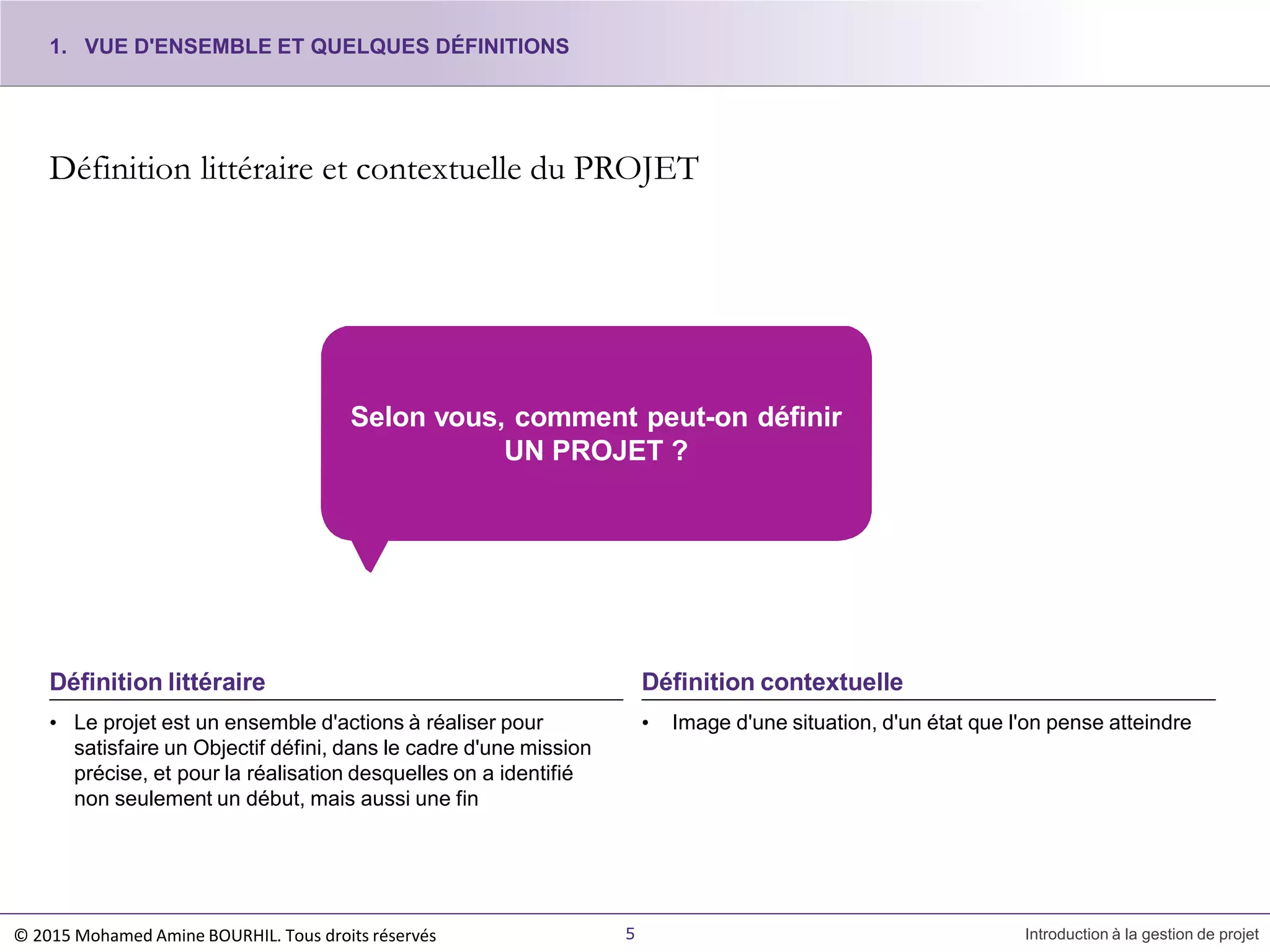 Définition littéraire et contextuelle du PROJET
• Le projet est un ensemble d'actions à réaliser pour
satisfaire un Objectif défini, dans le cadre d'une mission
précise, et pour la réalisation desquelles on a identifié
non seulement un début, mais aussi une fin
Définition littéraire
Selon vous, comment peut-on définir
UN PROJET ?
• Image d'une situation, d'un état que l'on pense atteindre
5 Introduction à la gestion de projet
Définition contextuelle
1. VUE D'ENSEMBLE ET QUELQUES DÉFINITIONS
© 2015 Mohamed Amine BOURHIL. Tous droits réservés
 