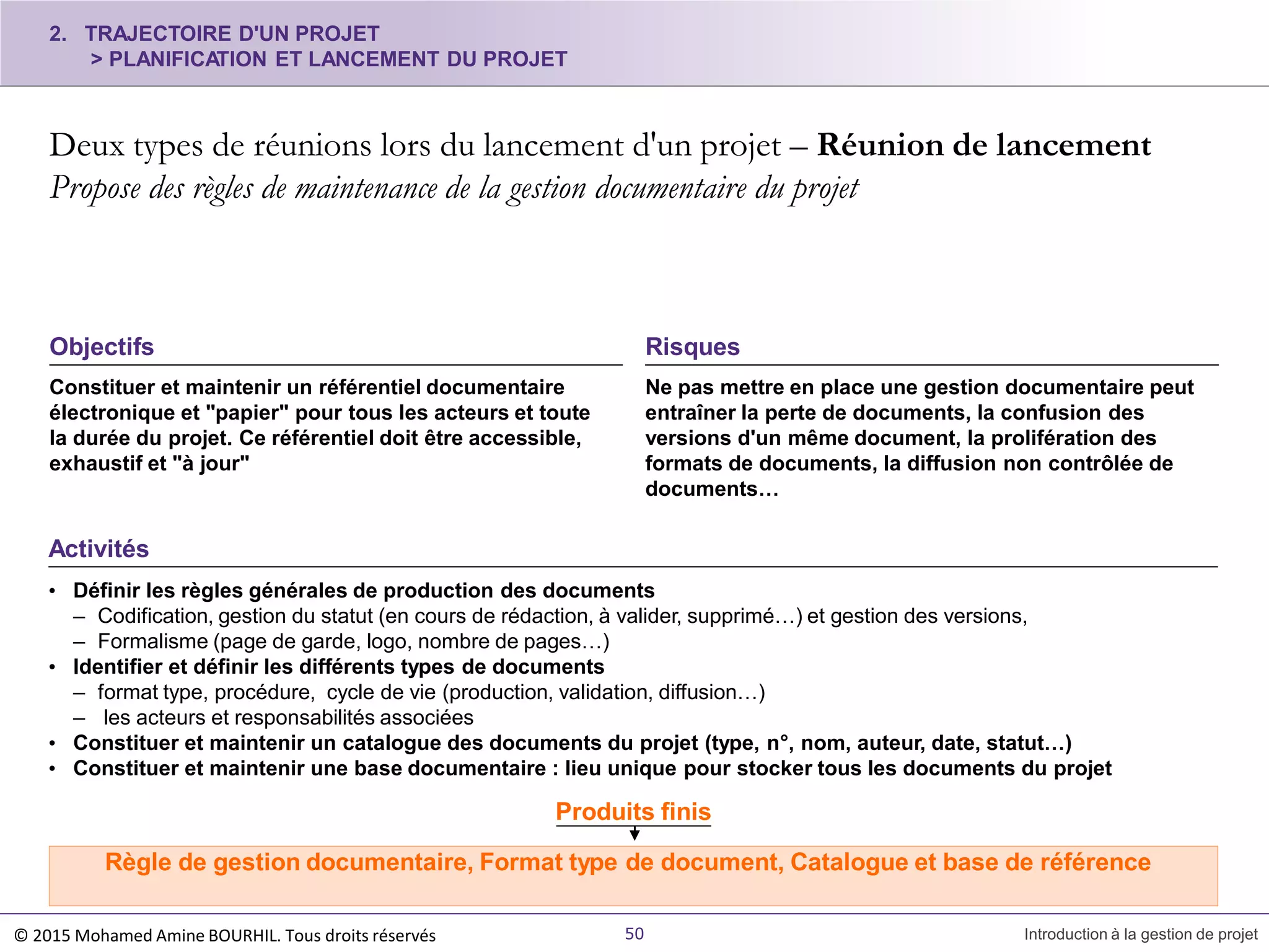 2. TRAJECTOIRE D'UN PROJET
> PLANIFICATION ET LANCEMENT DU PROJET
Deux types de réunions lors du lancement d'un projet – Réunion de lancement
Propose des règles de maintenance de la gestion documentaire du projet
50 Introduction à la gestion de projet
Constituer et maintenir un référentiel documentaire
électronique et "papier" pour tous les acteurs et toute
la durée du projet. Ce référentiel doit être accessible,
exhaustif et "à jour"
Objectifs
Ne pas mettre en place une gestion documentaire peut
entraîner la perte de documents, la confusion des
versions d'un même document, la prolifération des
formats de documents, la diffusion non contrôlée de
documents…
Risques
Activités
• Définir les règles générales de production des documents
– Codification, gestion du statut (en cours de rédaction, à valider, supprimé…) et gestion des versions,
– Formalisme (page de garde, logo, nombre de pages…)
• Identifier et définir les différents types de documents
– format type, procédure, cycle de vie (production, validation, diffusion…)
– les acteurs et responsabilités associées
• Constituer et maintenir un catalogue des documents du projet (type, n°, nom, auteur, date, statut…)
• Constituer et maintenir une base documentaire : lieu unique pour stocker tous les documents du projet
Produits finis
Règle de gestion documentaire, Format type de document, Catalogue et base de référence
© 2015 Mohamed Amine BOURHIL. Tous droits réservés
 