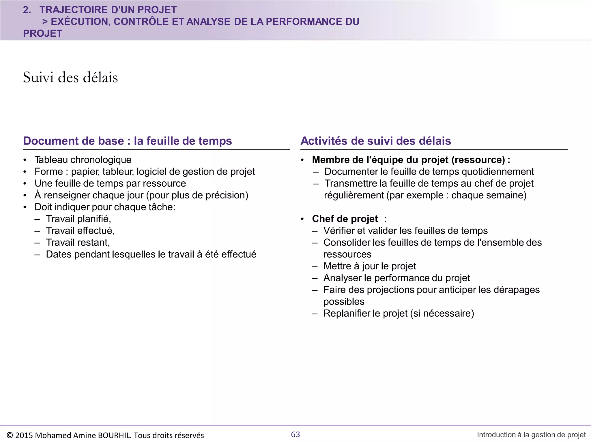• Tableau chronologique
• Forme : papier, tableur, logiciel de gestion de projet
• Une feuille de temps par ressource
• À renseigner chaque jour (pour plus de précision)
• Doit indiquer pour chaque tâche:
– Travail planifié,
– Travail effectué,
– Travail restant,
– Dates pendant lesquelles le travail à été effectué
Document de base : la feuille de temps
2. TRAJECTOIRE D'UN PROJET
> EXÉCUTION, CONTRÔLE ET ANALYSE DE LA PERFORMANCE DU
PROJET
Suivi des délais
© 2015 Mohamed Amine BOURHIL. Tous droits réservés 63 Introduction à la gestion de projet
• Membre de l'équipe du projet (ressource) :
– Documenter le feuille de temps quotidiennement
– Transmettre la feuille de temps au chef de projet
régulièrement (par exemple : chaque semaine)
• Chef de projet :
– Vérifier et valider les feuilles de temps
– Consolider les feuilles de temps de l'ensemble des
ressources
– Mettre à jour le projet
– Analyser le performance du projet
– Faire des projections pour anticiper les dérapages
possibles
– Replanifier le projet (si nécessaire)
Activités de suivi des délais
 