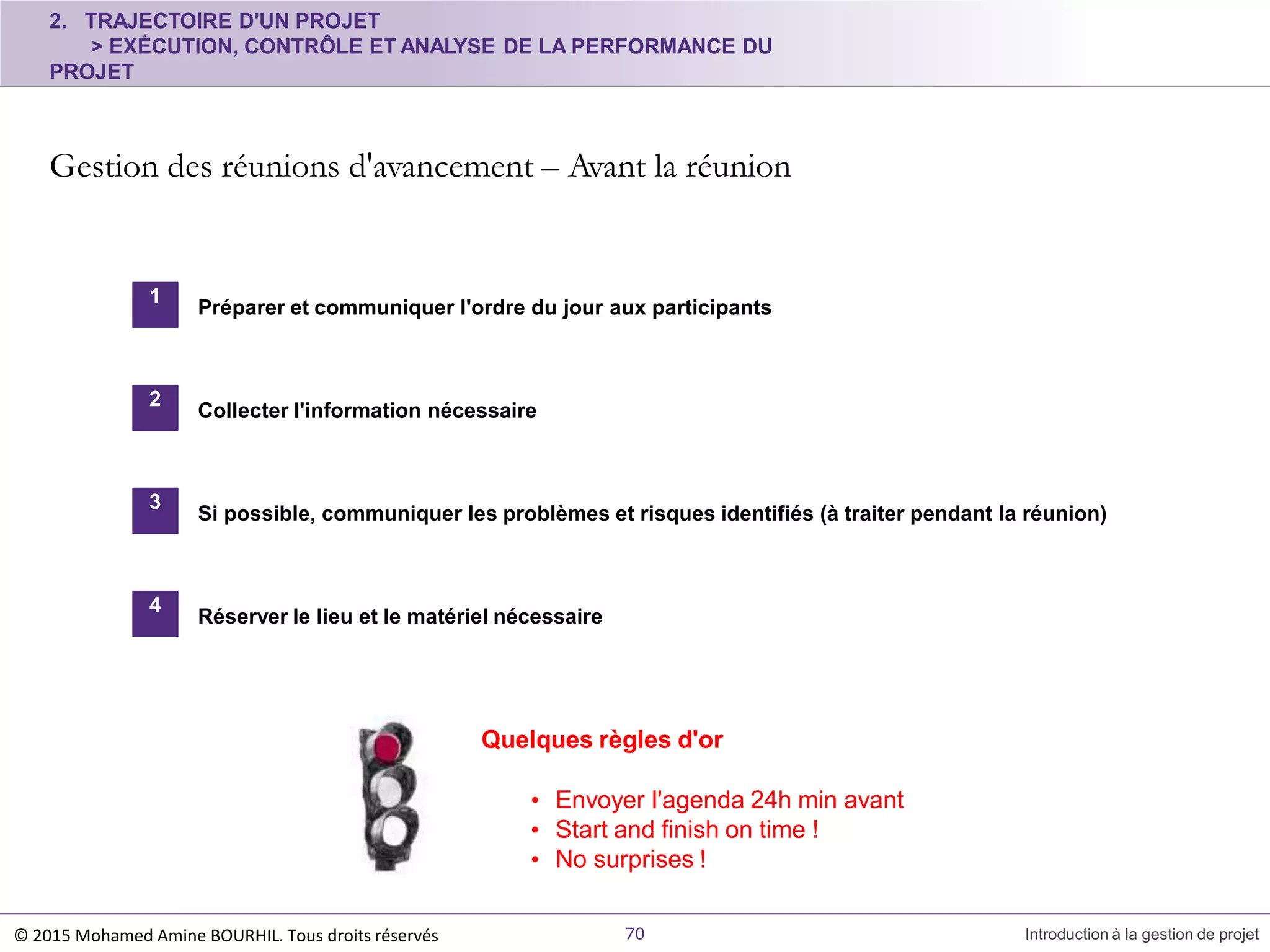 Réserver le lieu et le matériel nécessaire
Quelques règles d'or
• Envoyer l'agenda 24h min avant
• Start and finish on time !
• No surprises !
2. TRAJECTOIRE D'UN PROJET
> EXÉCUTION, CONTRÔLE ET ANALYSE DE LA PERFORMANCE DU
PROJET
Gestion des réunions d'avancement – Avant la réunion
© 2015 Mohamed Amine BOURHIL. Tous droits réservés 70 Introduction à la gestion de projet
1
Préparer et communiquer l'ordre du jour aux participants
2
Collecter l'information nécessaire
3
Si possible, communiquer les problèmes et risques identifiés (à traiter pendant la réunion)
4
 