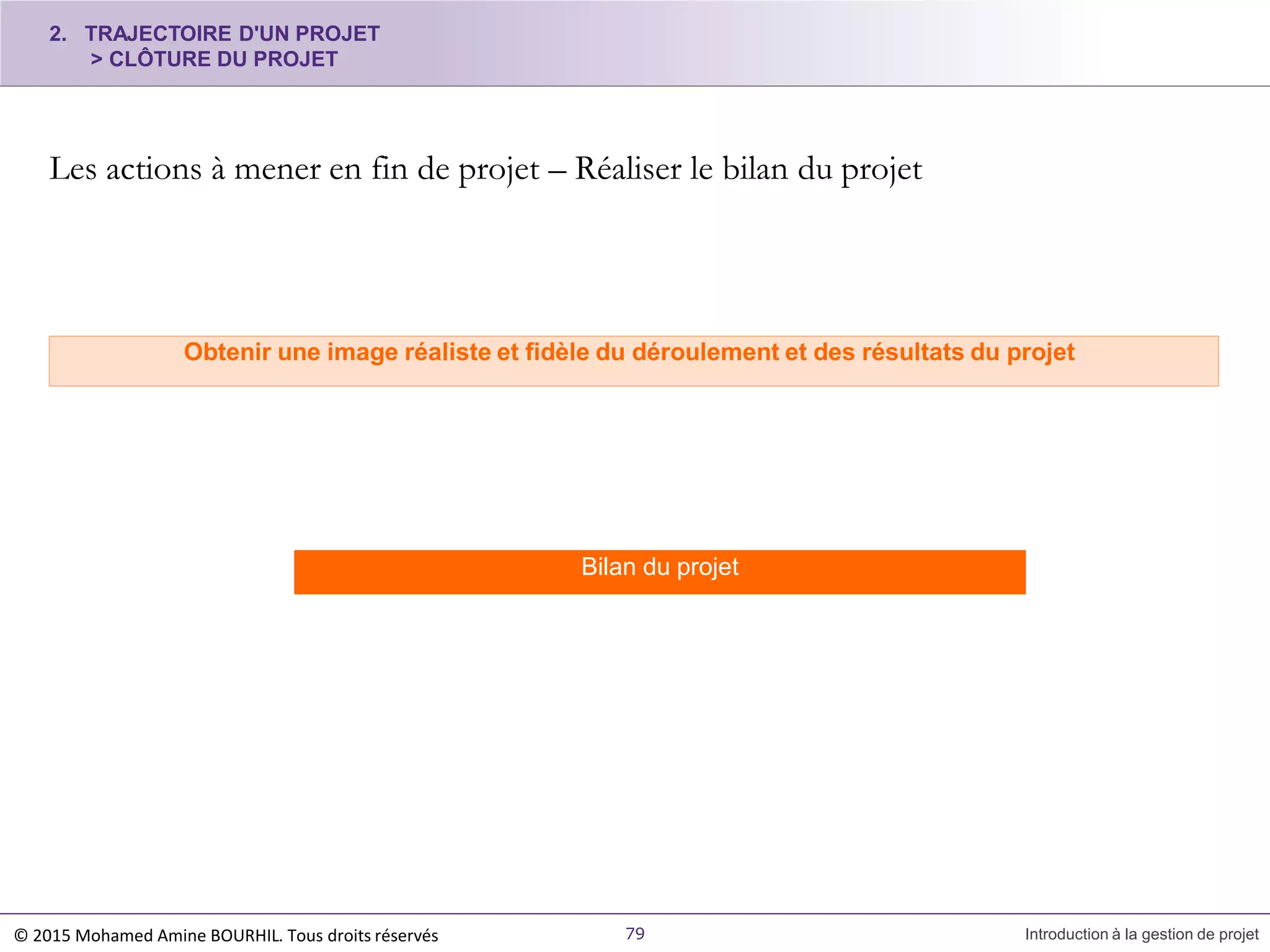Les actions à mener en fin de projet – Réaliser le bilan du projet
Obtenir une image réaliste et fidèle du déroulement et des résultats du projet
2. TRAJECTOIRE D'UN PROJET
> CLÔTURE DU PROJET
Bilan du projet
© 2015 Mohamed Amine BOURHIL. Tous droits réservés 79 Introduction à la gestion de projet
 