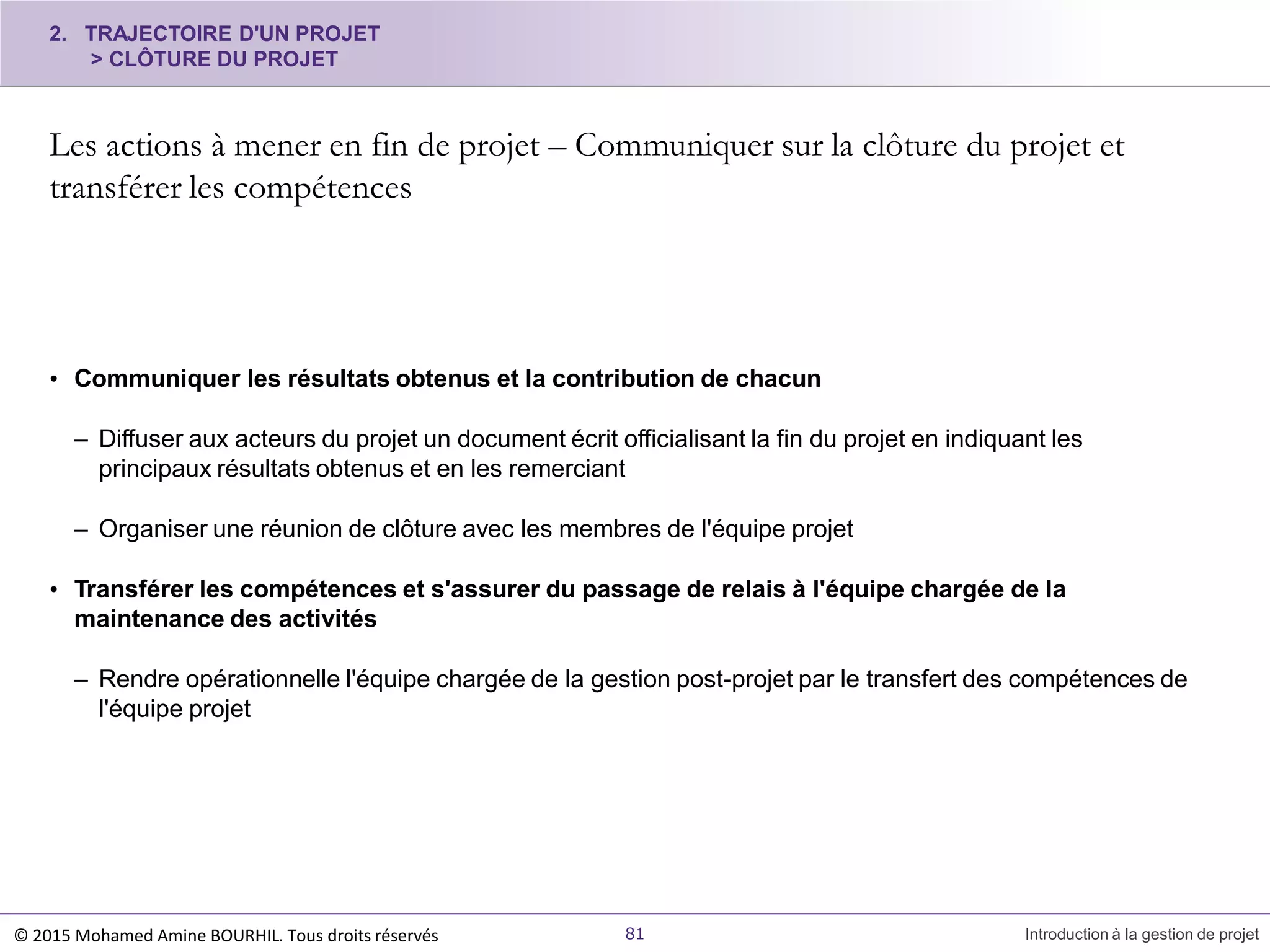 2. TRAJECTOIRE D'UN PROJET
> CLÔTURE DU PROJET
Les actions à mener en fin de projet – Communiquer sur la clôture du projet et
transférer les compétences
© 2015 Mohamed Amine BOURHIL. Tous droits réservés 81 Introduction à la gestion de projet
• Communiquer les résultats obtenus et la contribution de chacun
– Diffuser aux acteurs du projet un document écrit officialisant la fin du projet en indiquant les
principaux résultats obtenus et en les remerciant
– Organiser une réunion de clôture avec les membres de l'équipe projet
• Transférer les compétences et s'assurer du passage de relais à l'équipe chargée de la
maintenance des activités
– Rendre opérationnelle l'équipe chargée de la gestion post-projet par le transfert des compétences de
l'équipe projet
 