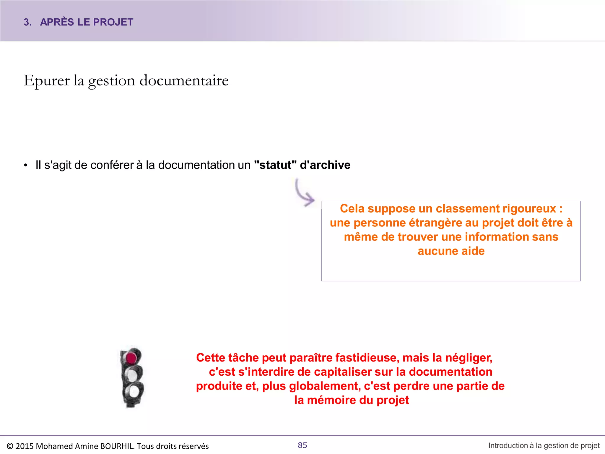 Epurer la gestion documentaire
• Il s'agit de conférer à la documentation un "statut" d'archive
Cela suppose un classement rigoureux :
une personne étrangère au projet doit être à
même de trouver une information sans
aucune aide
Cette tâche peut paraître fastidieuse, mais la négliger,
c'est s'interdire de capitaliser sur la documentation
produite et, plus globalement, c'est perdre une partie de
la mémoire du projet
3. APRÈS LE PROJET
© 2015 Mohamed Amine BOURHIL. Tous droits réservés 85 Introduction à la gestion de projet
 