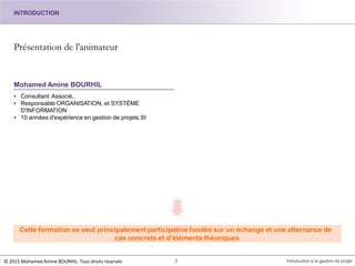Présentation de l'animateur
Mohamed Amine BOURHIL
• Consultant Associé,
• Responsable ORGANISATION, et SYSTÈME
D'INFORMATION
• 10 années d'expérience en gestion de projets SI
Cette formation se veut principalement participative fondée sur un échange et une alternance de
cas concrets et d’éléments théoriques
2 Introduction à la gestion de projet
INTRODUCTION
© 2015 Mohamed Amine BOURHIL. Tous droits réservés
 