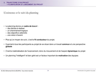 L’existence et le suivi du planning
34 Introduction à la gestion de projet
• Le planning donne un cadre de travail :
– des tâches à réaliser
– un cheminement logique
– des objectifs à atteindre
– une vision d’avenir
• Plus qu’un moyen de suivi, c’est le fil conducteur du projet.
• Il permet à tous les participants au projet de se situer dans un travail commun et une perspective
globale
• C’est la matérialisation de l’avancement, donc du mouvement et de l’aspect dynamique du projet
• Un planning "intelligent" et bien géré est un facteur important de motivation des équipes
2. TRAJECTOIRE D'UN PROJET
> PLANIFICATION ET LANCEMENT DU PROJET
© 2015 Mohamed Amine BOURHIL. Tous droits réservés
 