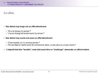 Les délais
© 2015 Mohamed Amine BOURHIL. Tous droits réservés 35 Introduction à la gestion de projet
• Des délais trop longs ont un effet démotivant:
– "On a le temps d’y penser !"
– "J’aurai changé de boulot avant d’y arriver !"
• Des délais trop courts ont aussi un effet démotivant:
– "C’est stupide, on n’y arrivera jamais !"
– "On est déjà en retard avant de commencer, alors, un peu plus ou un peu moins !"
• L’objectif doit être "tenable", mais doit aussi être un "challenge", demander un effort évident.
2. TRAJECTOIRE D'UN PROJET
> PLANIFICATION ET LANCEMENT DU PROJET
 