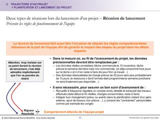 2. TRAJECTOIRE D'UN PROJET
> PLANIFICATION ET LANCEMENT DU PROJET
Deux types de réunions lors du lancement d'un projet – Réunion de lancement
Présente les règles de fonctionnement de l'équipe
43 Introduction à la gestion de projet
La réunion de lancement doit aussi être l'occasion de stipuler les règles comportementales
attendues de la part de l'équipe afin de garantir le respect des étapes du projet dans les délais
impartis
• Dans la mesure où, au fil de l'avancement du projet, les données
prévisionnelles devront être remplacées par :
– Les données réelles constatées (tâche commencée le 10 novembre, tâche
prévue la semaine dernière mais non commencée, j'ai déjà consommé trois jours
sur la tâche x et il m'en reste à faire dix pour finir ce travail…)
– Des données réactualisées (la charge prévue de 20 jours sera plus probablement
de 15 jours, la ressource x dont l’arrivée était programmée la semaine prochaine
ne sera finalement pas disponible…)
• Il sera nécessaire, pour assurer un bon suivi d'avancement de :
– Recueillir à fréquence régulière un compte rendu détaillé et exhaustif des travaux
effectués (date début et fin réelles, charges consommées, reste à faire)
– Intégrer tout changement (prévu ou avéré) dans la planification (retard d'un jalon
externe, ajout de travaux non prévus…), y compris les "contraintes" personnelles
comme par exemple les congés
Attention, trop insister sur
ce point durant la réunion
de lancement, c'est déjà
admettre implicitement
que l'on va prendre du
retard
Rigueur
Réactivité
Comportement attendu de l'équipe projet
© 2015 Mohamed Amine BOURHIL. Tous droits réservés
 