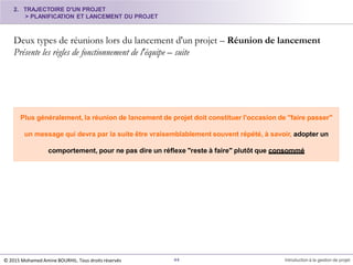 2. TRAJECTOIRE D'UN PROJET
> PLANIFICATION ET LANCEMENT DU PROJET
Deux types de réunions lors du lancement d'un projet – Réunion de lancement
Présente les règles de fonctionnement de l'équipe – suite
44 Introduction à la gestion de projet
Plus généralement, la réunion de lancement de projet doit constituer l'occasion de "faire passer"
un message qui devra par la suite être vraisemblablement souvent répété, à savoir, adopter un
comportement, pour ne pas dire un réflexe "reste à faire" plutôt que consommé
© 2015 Mohamed Amine BOURHIL. Tous droits réservés
 