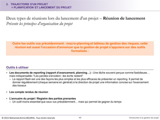 2. TRAJECTOIRE D'UN PROJET
> PLANIFICATION ET LANCEMENT DU PROJET
Deux types de réunions lors du lancement d'un projet – Réunion de lancement
Présente les principes d'organisation du projet
49 Introduction à la gestion de projet
Outils à utiliser
• Les documents de reporting (rapport d’avancement, planning…) : Une tâche souvent perçue comme fastidieuse…
mais indispensable -"Les paroles s'envolent ; les écrits restent"
– Le rapport flash est une des façons les plus simples et les plus efficaces de présenter un reporting. Il permet de
donner régulièrement (chaque semaine en général) à la direction de projet une information concise sur l'avancement
des travaux
• Les compte rendus de réunion
• L’annuaire du projet / Registre des parties prenantes
– Un outil moins essentiel que ceux vus précédemment… mais qui permet de gagner du temps
Outre les outils vus précédemment : macro-planning et tableau de gestion des risques, cette
réunion est aussi l'occasion d'annoncer que la gestion de projet s'appuiera sur des outils
formalisés :
© 2015 Mohamed Amine BOURHIL. Tous droits réservés
 