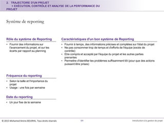 • Fournir des informations sur
l'avancement du projet, et sur les
écarts par rapport au planning
Rôle du système de Reporting
• Fournir à temps, des informations précises et complètes sur l'état du projet
• Ne pas consommer trop de temps et d'efforts de l'équipe (excès de
contrôle)
• Etre compris et accepté par l'équipe du projet et les autres parties
prenantes
• Permettre d'identifier les problèmes suffisamment tôt (pour que des actions
puissent être prises)
Caractéristiques d'un bon système de Reporting
2. TRAJECTOIRE D'UN PROJET
> EXÉCUTION, CONTRÔLE ET ANALYSE DE LA PERFORMANCE DU
PROJET
Système de reporting
© 2015 Mohamed Amine BOURHIL. Tous droits réservés 64 Introduction à la gestion de projet
Fréquence du reporting
• Selon la taille et l'importance du
projet
• Usage : une fois par semaine
Date du reporting
• Un jour fixe de la semaine
 