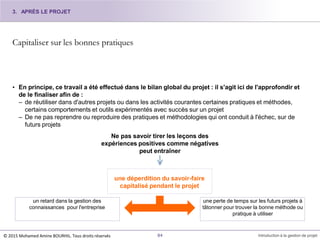 Capitaliser sur les bonnes pratiques
• En principe, ce travail a été effectué dans le bilan global du projet : il s'agit ici de l'approfondir et
de le finaliser afin de :
– de réutiliser dans d'autres projets ou dans les activités courantes certaines pratiques et méthodes,
certains comportements et outils expérimentés avec succès sur un projet
– De ne pas reprendre ou reproduire des pratiques et méthodologies qui ont conduit à l'échec, sur de
futurs projets
Ne pas savoir tirer les leçons des
expériences positives comme négatives
peut entraîner
un retard dans la gestion des
connaissances pour l'entreprise
une perte de temps sur les futurs projets à
tâtonner pour trouver la bonne méthode ou
pratique à utiliser
une déperdition du savoir-faire
capitalisé pendant le projet
3. APRÈS LE PROJET
© 2015 Mohamed Amine BOURHIL. Tous droits réservés 84 Introduction à la gestion de projet
 