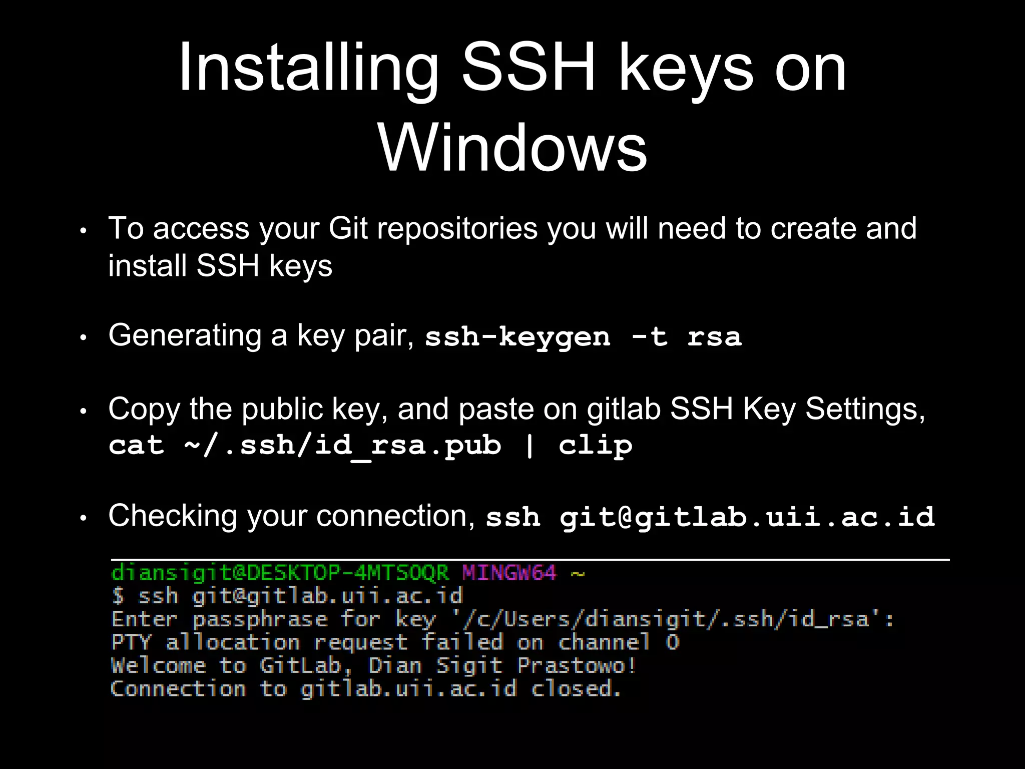 Installing SSH keys on
Windows
• To access your Git repositories you will need to create and
install SSH keys
• Generating a key pair, ssh-keygen -t rsa
• Copy the public key, and paste on gitlab SSH Key Settings,
cat ~/.ssh/id_rsa.pub | clip
• Checking your connection, ssh git@gitlab.uii.ac.id
 