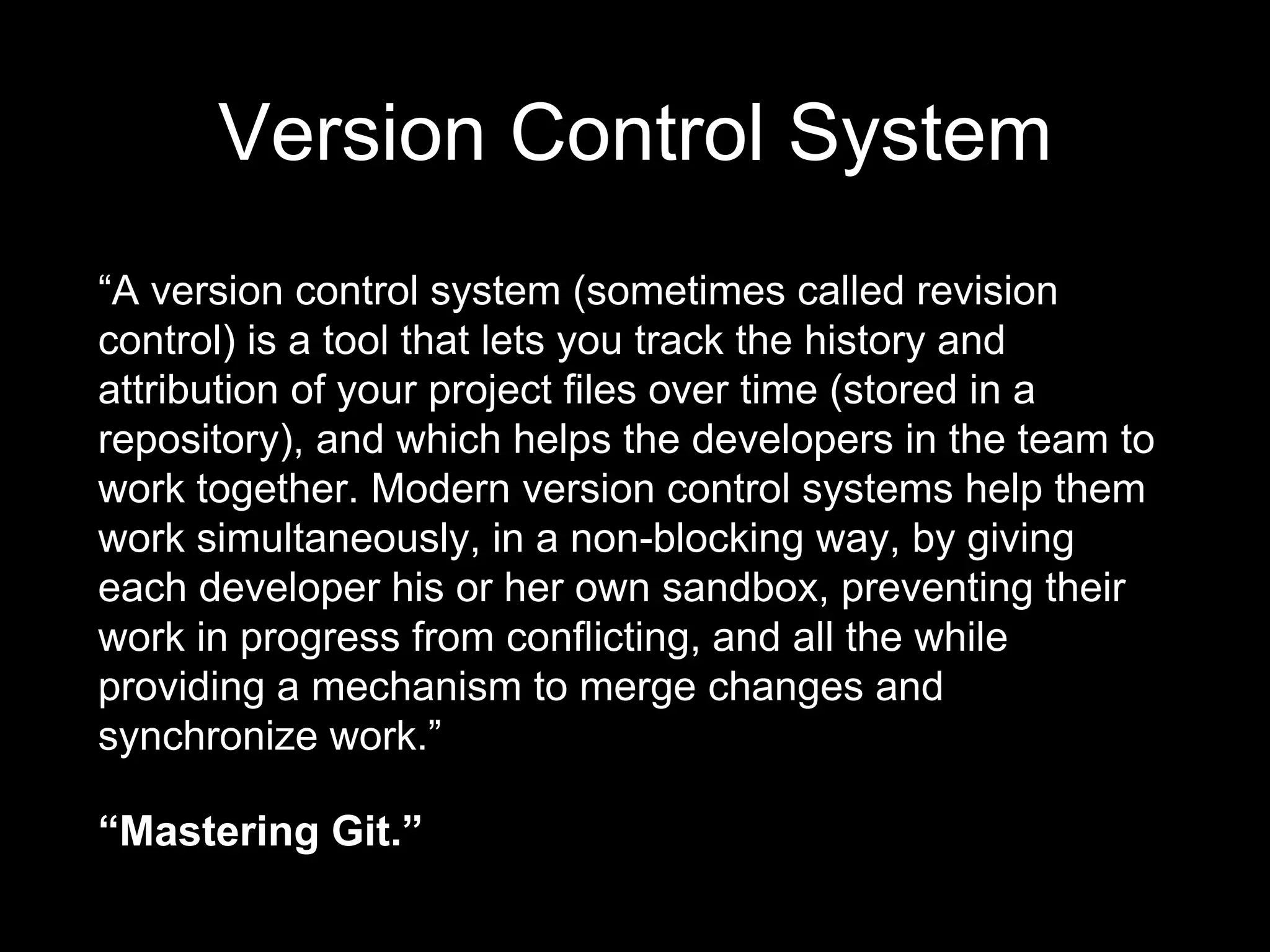 Version Control System
“A version control system (sometimes called revision
control) is a tool that lets you track the history and
attribution of your project files over time (stored in a
repository), and which helps the developers in the team to
work together. Modern version control systems help them
work simultaneously, in a non-blocking way, by giving
each developer his or her own sandbox, preventing their
work in progress from conflicting, and all the while
providing a mechanism to merge changes and
synchronize work.”
“Mastering Git.”
 