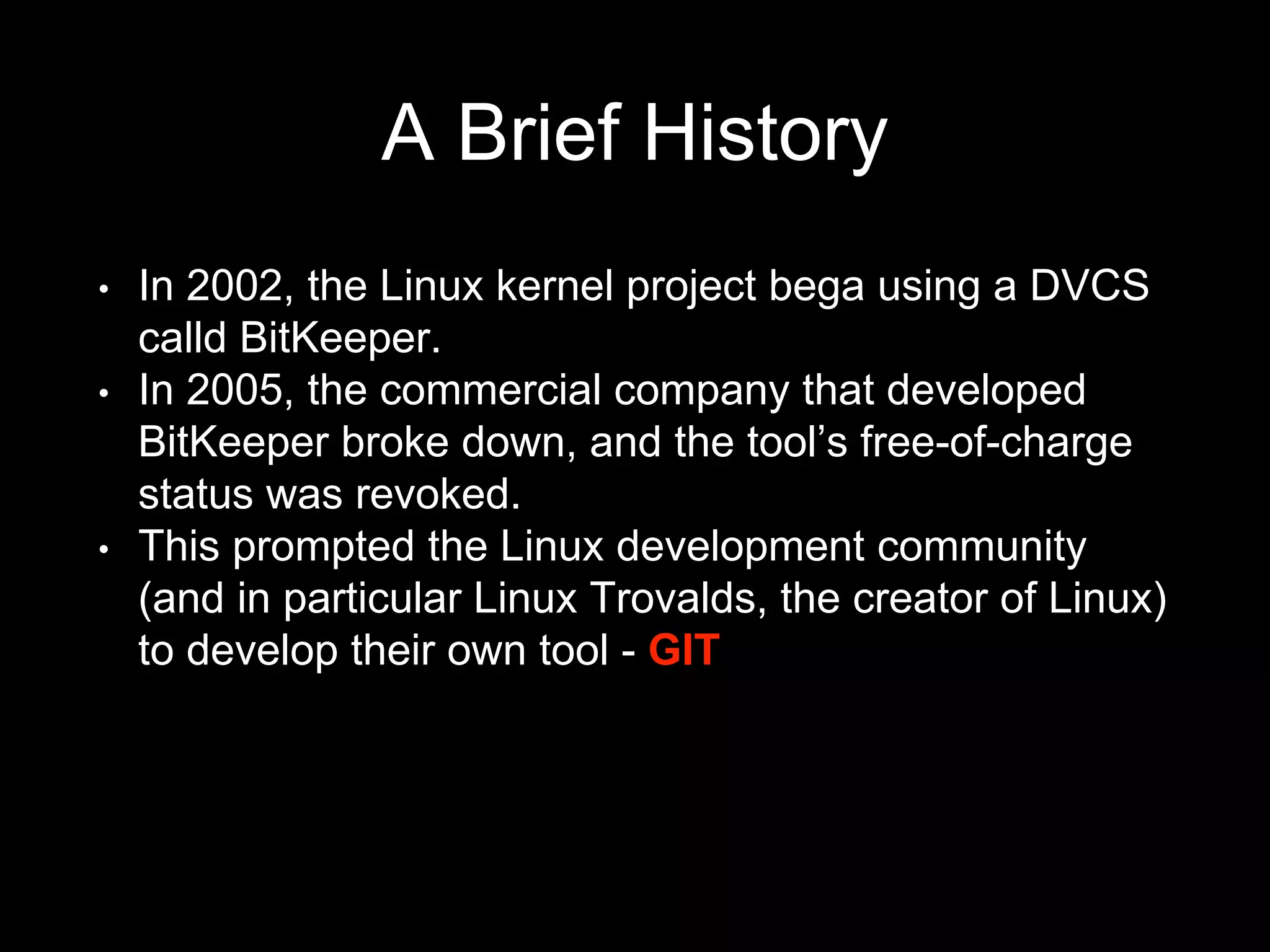 A Brief History
• In 2002, the Linux kernel project bega using a DVCS
calld BitKeeper.
• In 2005, the commercial company that developed
BitKeeper broke down, and the tool’s free-of-charge
status was revoked.
• This prompted the Linux development community
(and in particular Linux Trovalds, the creator of Linux)
to develop their own tool - GIT
 