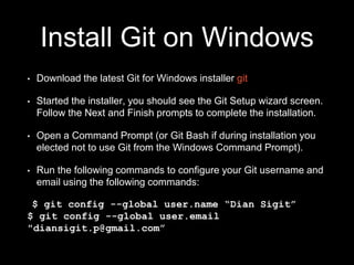 Install Git on Windows
• Download the latest Git for Windows installer git
• Started the installer, you should see the Git Setup wizard screen.
Follow the Next and Finish prompts to complete the installation.
• Open a Command Prompt (or Git Bash if during installation you
elected not to use Git from the Windows Command Prompt).
• Run the following commands to configure your Git username and
email using the following commands:
$ git config --global user.name “Dian Sigit”
$ git config --global user.email
"diansigit.p@gmail.com”
 