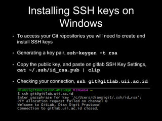 Installing SSH keys on
Windows
• To access your Git repositories you will need to create and
install SSH keys
• Generating a key pair, ssh-keygen -t rsa
• Copy the public key, and paste on gitlab SSH Key Settings,
cat ~/.ssh/id_rsa.pub | clip
• Checking your connection, ssh git@gitlab.uii.ac.id
 