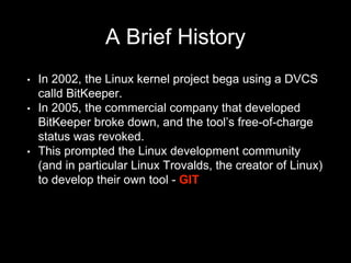 A Brief History
• In 2002, the Linux kernel project bega using a DVCS
calld BitKeeper.
• In 2005, the commercial company that developed
BitKeeper broke down, and the tool’s free-of-charge
status was revoked.
• This prompted the Linux development community
(and in particular Linux Trovalds, the creator of Linux)
to develop their own tool - GIT
 
