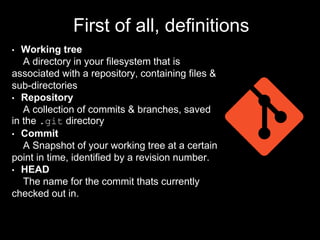 First of all, definitions
• Working tree
A directory in your filesystem that is
associated with a repository, containing files &
sub-directories
• Repository
A collection of commits & branches, saved
in the .git directory
• Commit
A Snapshot of your working tree at a certain
point in time, identified by a revision number.
• HEAD
The name for the commit thats currently
checked out in.
 