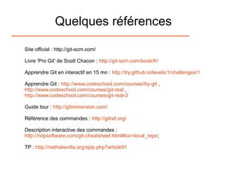 Quelques références
Site officiel : http://git-scm.com/
Livre 'Pro Git' de Scott Chacon : http://git-scm.com/book/fr/
Apprendre Git en interactif en 15 mn : http://try.github.io/levels/1/challenges/1
Apprendre Git : http://www.codeschool.com/courses/try-git ,
http://www.codeschool.com/courses/git-real ,
http://www.codeschool.com/courses/git-real-2
Guide tour : http://gitimmersion.com/
Référence des commandes : http://gitref.org/
Description interactive des commandes :
http://ndpsoftware.com/git-cheatsheet.html#loc=local_repo;
TP : http://nathalievilla.org/spip.php?article91
 