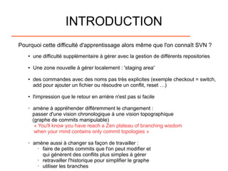 INTRODUCTION
Pourquoi cette difficulté d'apprentissage alors même que l'on connaît SVN ?
● une difficulté supplémentaire à gérer avec la gestion de différents repositories
● Une zone nouvelle à gérer localement : 'staging area'
● des commandes avec des noms pas très explicites (exemple checkout = switch,
add pour ajouter un fichier ou résoudre un conflit, reset …)
● l'impression que le retour en arrière n'est pas si facile
➢ amène à appréhender différemment le changement :
passer d'une vision chronologique à une vision topographique
(graphe de commits manipulable)
« You'll know you have reach a Zen plateau of branching wisdom
when your mind contains only commit topologies »
➢ amène aussi à changer sa façon de travailler :
• faire de petits commits que l'on peut modifier et
qui génèrent des conflits plus simples à gérer
• retravailler l'historique pour simplifier le graphe
• utiliser les branches
 