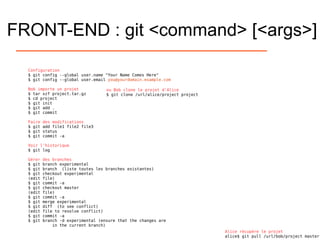 FRONT-END : git <command> [<args>]
Configuration
$ git config --global user.name "Your Name Comes Here"
$ git config --global user.email you@yourdomain.example.com
Bob importe un projet
$ tar xzf project.tar.gz
$ cd project
$ git init
$ git add .
$ git commit
Faire des modifications
$ git add file1 file2 file3
$ git status
$ git commit -a
Voir l'historique
$ git log
Gérer des branches
$ git branch experimental
$ git branch (liste toutes les branches existantes)
$ git checkout experimental
(edit file)
$ git commit -a
$ git checkout master
(edit file)
$ git commit -a
$ git merge experimental
$ git diff (to see conflict)
(edit file to resolve conflict)
$ git commit -a
$ git branch -d experimental (ensure that the changes are
in the current branch)
ou Bob clone le projet d'Alice
$ git clone /url/alice/project project
Alice récupère le projet
alice$ git pull /url/bob/project master
 