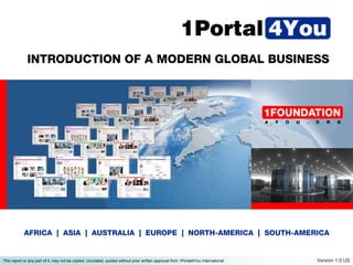 INTRODUCTION OF A MODERN GLOBAL BUSINESS




            AFRICA | ASIA | AUSTRALIA | EUROPE | NORTH-AMERICA | SOUTH-AMERICA


This report or any part of it, may not be copied, circulated, quoted without prior written approval from 1Portal4You International   Version 1.0 US
 