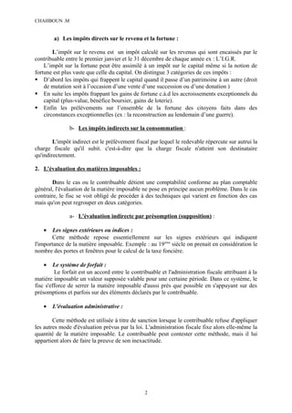 CHAHBOUN .M


        a) Les impôts directs sur le revenu et la fortune :

        L’impôt sur le revenu est un impôt calculé sur les revenus qui sont encaissés par le
contribuable entre le premier janvier et le 31 décembre de chaque année ex : L’I.G.R.
    L’impôt sur la fortune peut être assimilé à un impôt sur le capital même si la notion de
fortune est plus vaste que celle du capital. On distingue 3 catégories de ces impôts :
 D’abord les impôts qui frappent le capital quand il passe d’un patrimoine à un autre (droit
    de mutation soit à l’occasion d’une vente d’une succession ou d’une donation )
 En suite les impôts frappant les gains de fortune c.à.d les accroissements exceptionnels du
    capital (plus-value, bénéfice boursier, gains de loterie).
 Enfin les prélèvements sur l’ensemble de la fortune des citoyens faits dans des
    circonstances exceptionnelles (ex : la reconstruction au lendemain d’une guerre).

               b- Les impôts indirects sur la consommation :

        L'impôt indirect est le prélèvement fiscal par lequel le redevable répercute sur autrui la
charge fiscale qu'il subit. c'est-à-dire que la charge fiscale n'atteint son destinataire
qu'indirectement.

2. L'évaluation des matières imposables :

        Dans le cas ou le contribuable détient une comptabilité conforme au plan comptable
général, l'évaluation de la matière imposable ne pose en principe aucun problème. Dans le cas
contraire, le fisc se voit obligé de procéder à des techniques qui varient en fonction des cas
mais qu'on peut regrouper en deux catégories.

               a- L'évaluation indirecte par présomption (supposition) :

   •    Les signes extérieurs ou indices :
       Cette méthode repose essentiellement sur les signes extérieurs qui indiquent
l'importance de la matière imposable. Exemple : au 19ème siècle on prenait en considération le
nombre des portes et fenêtres pour le calcul de la taxe foncière.

   •     Le système de forfait :
         Le forfait est un accord entre le contribuable et l'administration fiscale attribuant à la
matière imposable un valeur supposée valable pour une certaine période. Dans ce système, le
fisc s'efforce de serrer la matière imposable d'aussi prés que possible en s'appuyant sur des
présomptions et parfois sur des éléments déclarés par le contribuable.

   •   L'évaluation administrative :

        Cette méthode est utilisée à titre de sanction lorsque le contribuable refuse d'appliquer
les autres mode d'évaluation prévus par la loi. L'administration fiscale fixe alors elle-même la
quantité de la matière imposable. Le contribuable peut contester cette méthode, mais il lui
appartient alors de faire la preuve de son inexactitude.




                                                 2
 