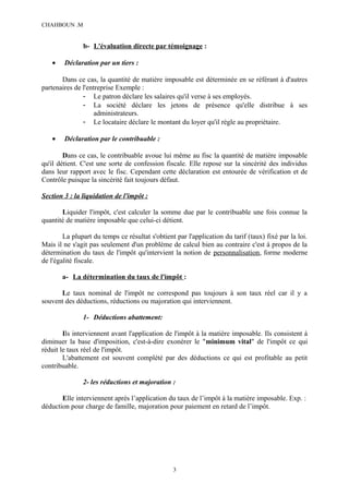 CHAHBOUN .M


               b- L'évaluation directe par témoignage :

   •    Déclaration par un tiers :

       Dans ce cas, la quantité de matière imposable est déterminée en se référant à d'autres
partenaires de l'entreprise Exemple :
               - Le patron déclare les salaires qu'il verse à ses employés.
               - La société déclare les jetons de présence qu'elle distribue à ses
                    administrateurs.
               - Le locataire déclare le montant du loyer qu'il règle au propriétaire.

   •    Déclaration par le contribuable :

        Dans ce cas, le contribuable avoue lui même au fisc la quantité de matière imposable
qu'il détient. C'est une sorte de confession fiscale. Elle repose sur la sincérité des individus
dans leur rapport avec le fisc. Cependant cette déclaration est entourée de vérification et de
Contrôle puisque la sincérité fait toujours défaut.

Section 3 : la liquidation de l'impôt :

       Liquider l'impôt, c'est calculer la somme due par le contribuable une fois connue la
quantité de matière imposable que celui-ci détient.

        La plupart du temps ce résultat s'obtient par l'application du tarif (taux) fixé par la loi.
Mais il ne s'agit pas seulement d'un problème de calcul bien au contraire c'est à propos de la
détermination du taux de l'impôt qu'intervient la notion de personnalisation, forme moderne
de l'égalité fiscale.

       a- La détermination du taux de l'impôt :

      Le taux nominal de l'impôt ne correspond pas toujours à son taux réel car il y a
souvent des déductions, réductions ou majoration qui interviennent.

               1- Déductions abattement:

        Ils interviennent avant l'application de l'impôt à la matière imposable. Ils consistent à
diminuer la base d'imposition, c'est-à-dire exonérer le "minimum vital" de l'impôt ce qui
réduit le taux réel de l'impôt.
        L'abattement est souvent complété par des déductions ce qui est profitable au petit
contribuable.

               2- les réductions et majoration :

       Elle interviennent après l’application du taux de l’impôt à la matière imposable. Exp. :
déduction pour charge de famille, majoration pour paiement en retard de l’impôt.




                                                 3
 