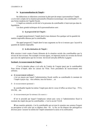 CHAHBOUN .M


       b- la personnalisation de l’impôt :

        les déductions et réductions consistent la plut part du temps à personnaliser l’impôt
c.à.d à tenir compte de la situation personnelle (Situation économique ) du contribuable. C’est
une forme moderne de l’égalité fiscale.
        L’impôt au contraire est dit réel si la personne du contribuable n’intervient pas dans la
liquidation.
        Les deux grande techniques de la personnalisation sont :

               1) la progressivité de l’impôt :

       on appel proportionnel, l’impôt dont le taux demeure fixe quelque soit la quantité de
matière imposable détenue par le contribuable.

       On appel progressif, l’impôt dont le taux augmente au fur et à mesure que s’accroît la
quantité de matière imposable.

               2) la discrimination de l’impôt :

Elle consiste à tenir comte d’autre éléments de la situation sociale des contribuables que le
niveau de leur revenue. Par exemple à revenu égaux, on imposera moins les revenus du travail
que ceux du capital parce que les revenus du travail sont plus difficiles à gagner.

Section4 : le recouvrement de l’impôt :

        C’est la dernière phase c.à.d celle de l’entrée de l’argent (payé par le contribuable)
Sous forme d’impôt, dans les caisses de l’Etat. Trois procédures de recouvrement sont
utilisées.

a- le recouvrement ordonné :
   c’est un mayen par lequel l’administration fiscale notifie au contribuable le montant de
   l’impôt à payer exp. : taxe urbaine, taxe de licence …ex

b- le recouvrement spontané :

    le contribuable liquide lui-même l’impôt puis doit le verser d’office au trésor Exp. : TVA,
I/S CM,…etc.

c- le recouvrement par la retenue à la source :

  C’est le procédé par lequel l’employeur retient puis verse à l’administration fiscal le
montant des impôt dus par les contribuables : c’est le cas de l’I.G.R.

    D’une manière générale, c’est le contribuable qui est tenu le remettre une somme d’argent
au percepteur et non celui qui se déplace chez –lui . le fisc en fin dispose des prérogatives
diverses pour s’assurer la rentrée de l’impôt notamment la saisie et la confiscation.




                                                  4
 
