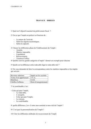 CHAHBOUN .M




                                   TRAVAUX           DIRIGES




1/ Quel est l’objectif essentiel du prélèvement fiscal ?

2/ Est ce que l’impôt est prélevé en fonction de :

    -   La nature de l’activité.
    -   Selon les régions économiques.
    -   Selon la capacité.

3/ Classer les différentes phase de l’établissement de l’impôt :
    - Assiette.
    - Matière imposable.
    - Liquidation.
    - Recouvrement.
    - Taxation d’office.
4/ Quelles sont les grands catégories d’impôt ? donner un exemple pour chacune

5/ Quelle est la différence entre redevable légal et redevable réel ?

6/ On vous demande de faire la correspondance entre les matières imposables et les impôts
qui suivent :

Revenus salariaux            Impôt sur les sociétés
Vente d’un appartement       T.V.A.
Bénéfices                    I.G.R.
Chiffre d’affaires           Droit d’enregistrement

7/ le contribuable c’est :

- Celui qui paie l’impôt,
    - Le redevable,
    - L’assujetti,
    - Celui qui paie l’impôt,
    - Le citoyen,
    - Le contribuable.

8/ quelle différence y’a-t- il entre taux nominal et taux réel de l’impôt ?

9/ C’est quoi la personnalisation de l’impôt ?

10/ Citer les différentes méthodes de recouvrement de l’impôt



                                                 5
 