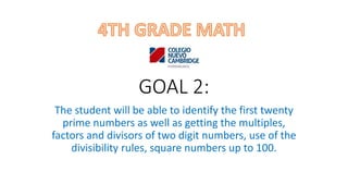 GOAL 2:
The student will be able to identify the first twenty
prime numbers as well as getting the multiples,
factors and divisors of two digit numbers, use of the
divisibility rules, square numbers up to 100.
 
