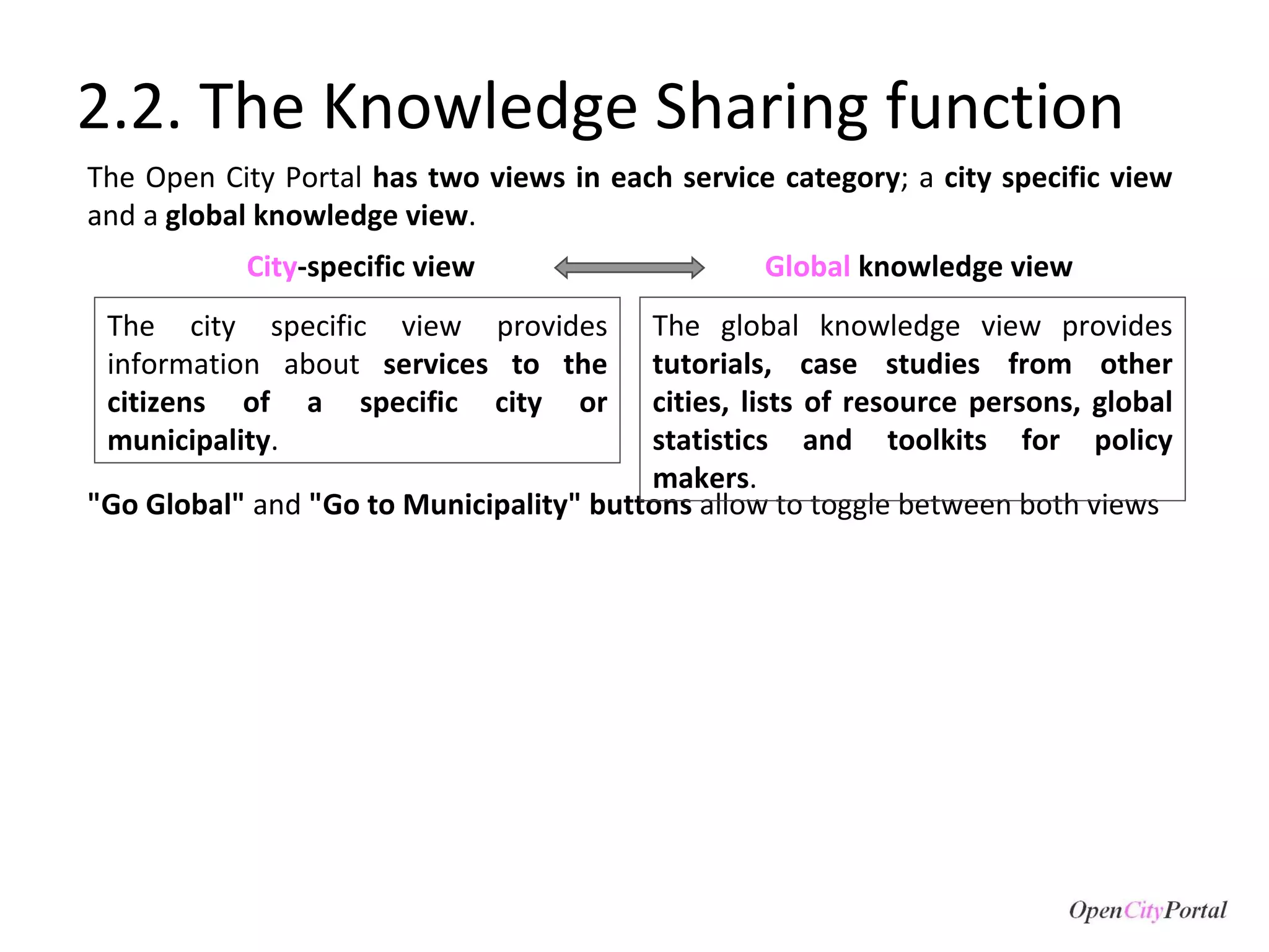 2.2. The Knowledge Sharing function The Open City Portal  has two views in each service category ; a  city specific view  and a  global knowledge view .  "Go Global"  and  "Go to Municipality" buttons  allow to toggle between both views The city specific view provides information about  services to the citizens of a specific city or municipality .  The global knowledge view provides  tutorials, case studies from other cities, lists of resource persons, global statistics and toolkits for policy makers .  City -specific view Global  knowledge   view 