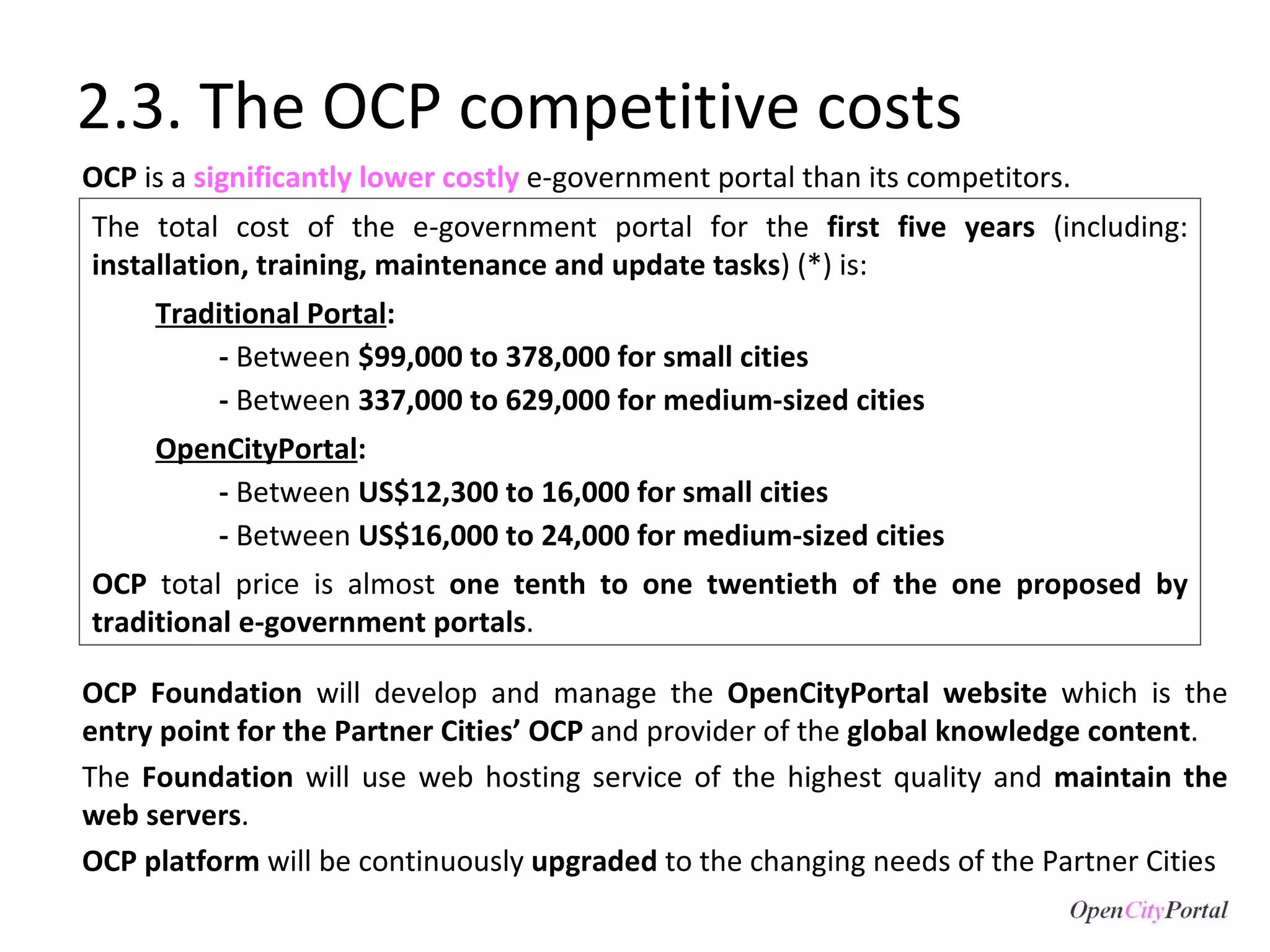 2.3. The OCP competitive costs OCP  is a  significantly lower costly  e-government portal than its competitors.  The total cost of the e-government portal for the  first five years  (including:  installation, training, maintenance and update tasks ) (*) is: Traditional Portal :  -  Between  $99,000 to 378,000 for small cities  -  Between  337,000 to 629,000 for medium-sized cities OpenCityPortal : -  Between  US$12,300 to 16,000 for small cities  -  Between  US$16,000 to 24,000 for medium-sized cities  OCP  total price is almost  one tenth to one twentieth of the one proposed by traditional e-government portals . OCP Foundation  will develop and manage the  OpenCityPortal website  which is the  entry point for the Partner Cities’ OCP  and provider of the  global knowledge content .  The  Foundation  will use web hosting service of the highest quality and  maintain the web servers .  OCP platform  will be continuously  upgraded  to the changing needs of the Partner Cities  