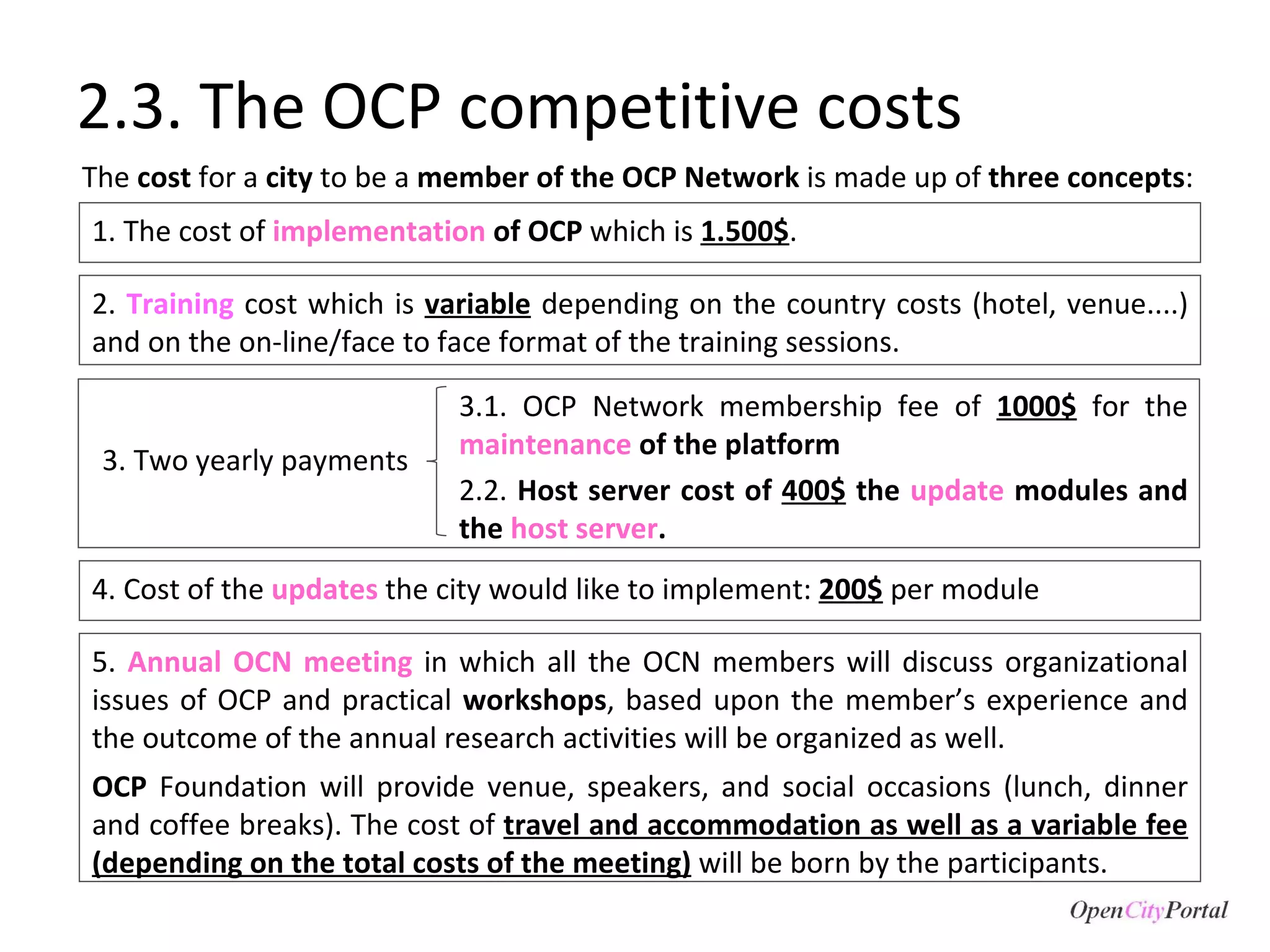 2.3. The OCP competitive costs 5.  Annual OCN meeting  in which all the OCN members will discuss organizational issues of OCP and practical  workshops , based upon the member’s experience and the outcome of the annual research activities will be organized as well.  OCP  Foundation will provide venue, speakers, and social occasions (lunch, dinner and coffee breaks). The cost of  travel and accommodation as well as a variable fee (depending on the total costs of the meeting)  will be born by the participants. 1. The cost of  implementation   of OCP  which is  1.500$ .  3.1. OCP Network membership fee of  1000$   for the  maintenance   of the platform 2.2.  Host server cost of  400$  the  update  modules and the  host server .  The  cost  for a  city  to be a  member of the OCP Network  is made up of  three concepts :  2.  Training  cost which is  variable  depending on the country costs (hotel, venue....) and on the on-line/face to face format of the training sessions.  3. Two yearly payments 4. Cost of the  updates  the city would like to implement:  200$  per module 