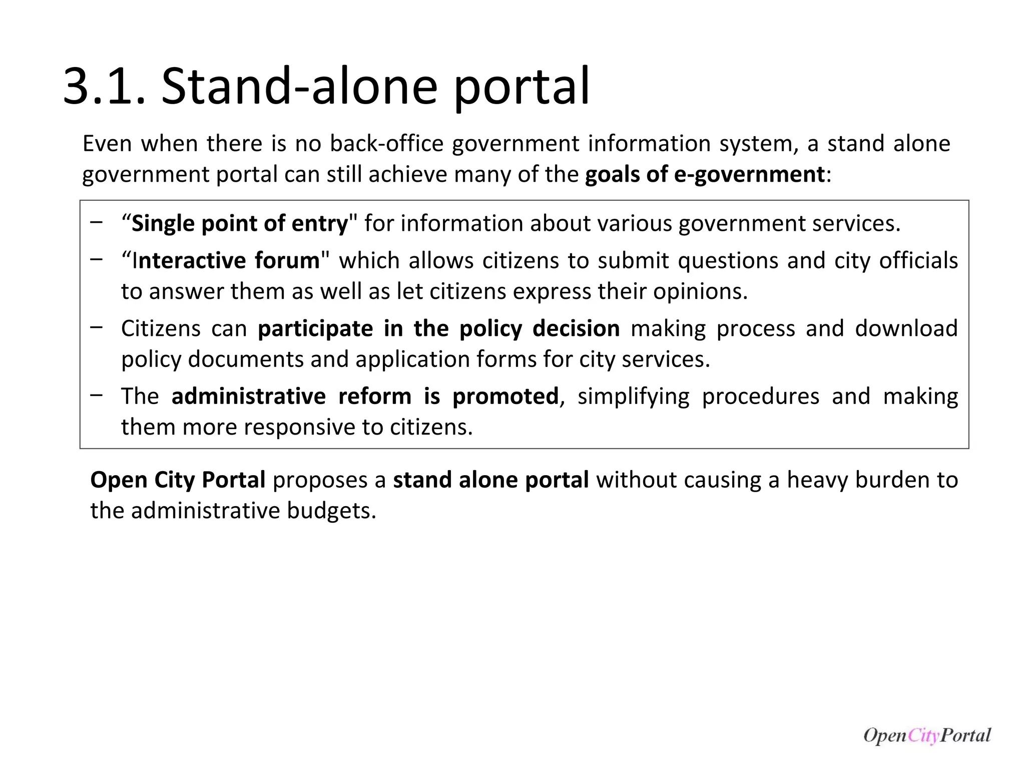 3.1. Stand-alone portal “ Single point of entry " for information about various government services. “ I nteractive forum " which allows citizens to submit questions and city officials to answer them as well as let citizens express their opinions. Citizens can  participate in the policy decision  making process and download policy documents and application forms for city services. The  administrative reform is promoted , simplifying procedures and making them more responsive to citizens.  Open City Portal  proposes a  stand alone portal  without causing a heavy burden to the administrative budgets. Even when there is no back-office government information system, a stand alone government portal can still achieve many of the  goals of e-government : 