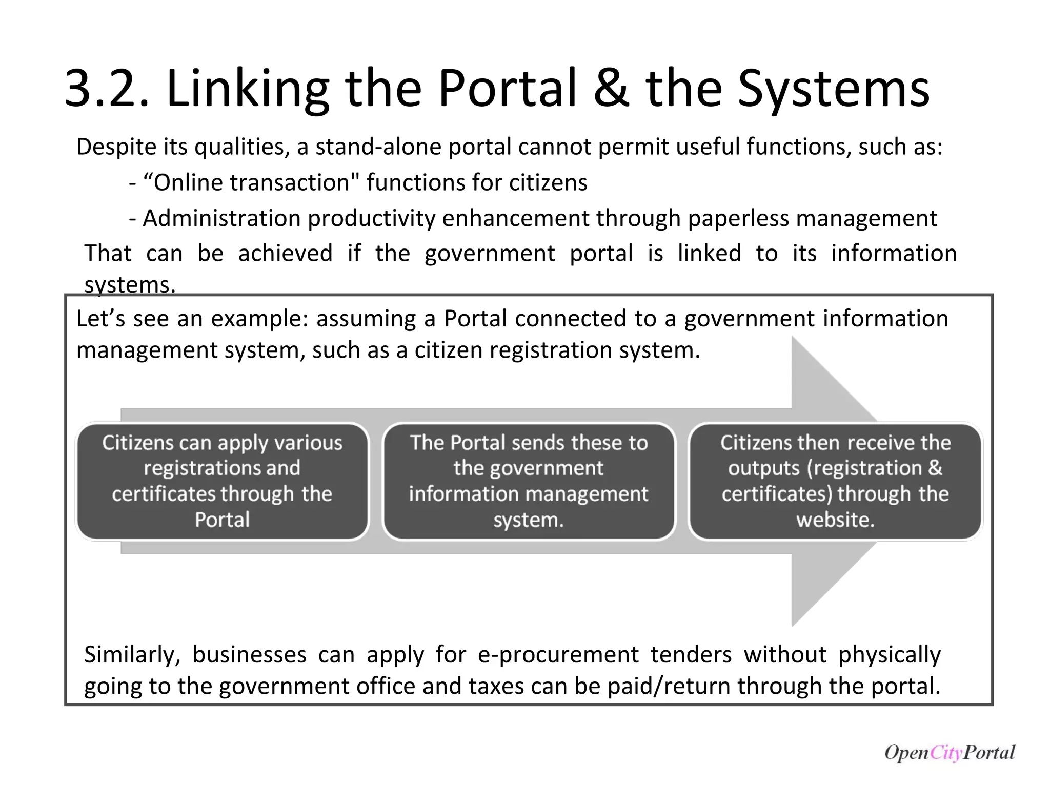 3.2. Linking the Portal & the Systems Despite its qualities, a stand-alone portal cannot permit useful functions, such as: - “Online transaction" functions for citizens - Administration productivity enhancement through paperless management Let’s see an example: assuming a Portal connected to a government information management system, such as a citizen registration system. That can be achieved if the government portal is linked to its information systems.  Similarly, businesses can apply for e-procurement tenders without physically going to the government office and taxes can be paid/return through the portal.  