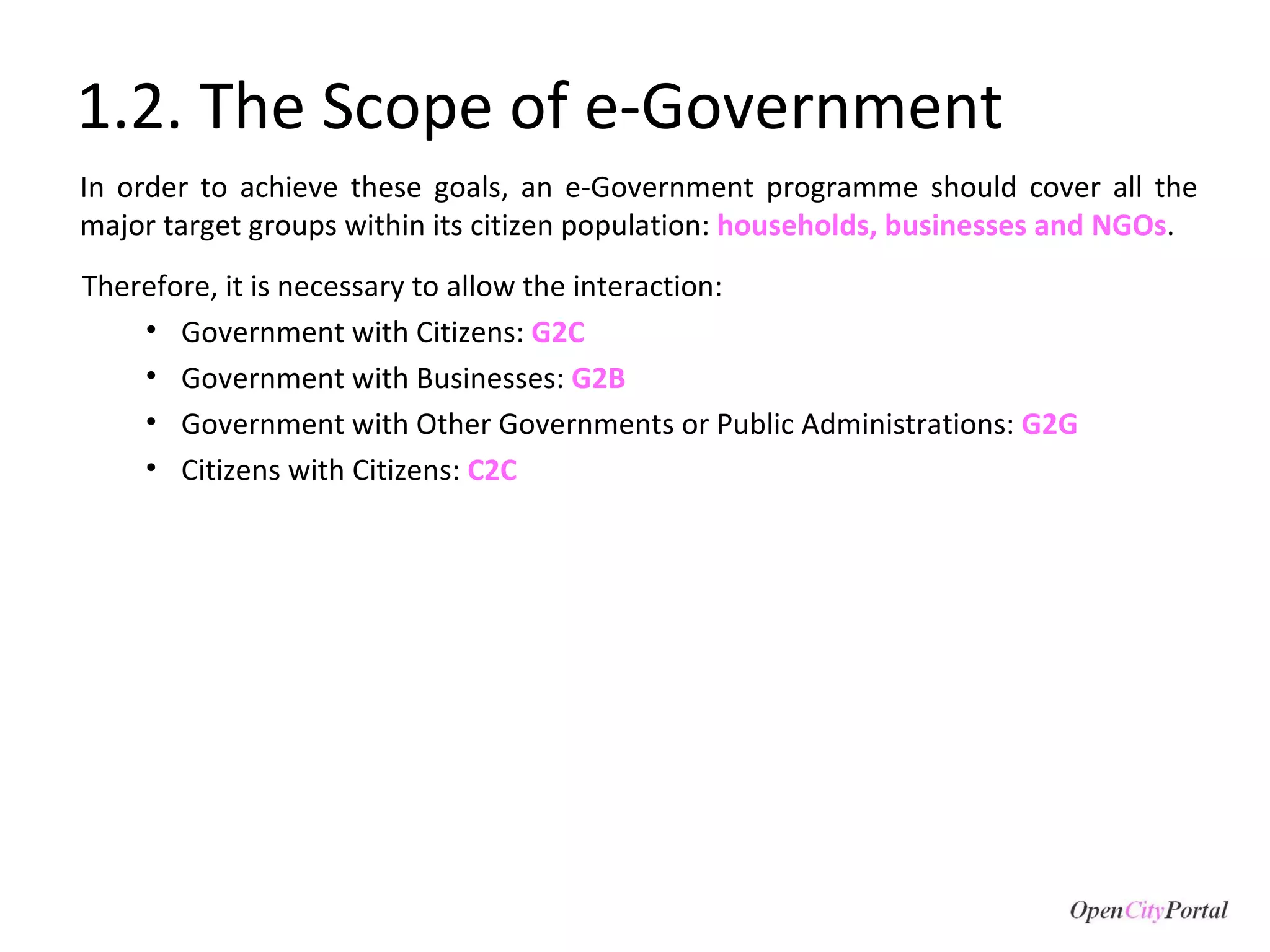 1.2. The Scope of e-Government In order to achieve these goals, an e-Government programme should cover all the major target groups within its citizen population:  households, businesses and NGOs . Therefore, it is necessary to allow the interaction:  Government with Citizens:  G2C Government with Businesses:  G2B Government with Other Governments or Public Administrations:  G2G Citizens with Citizens:  C2C 