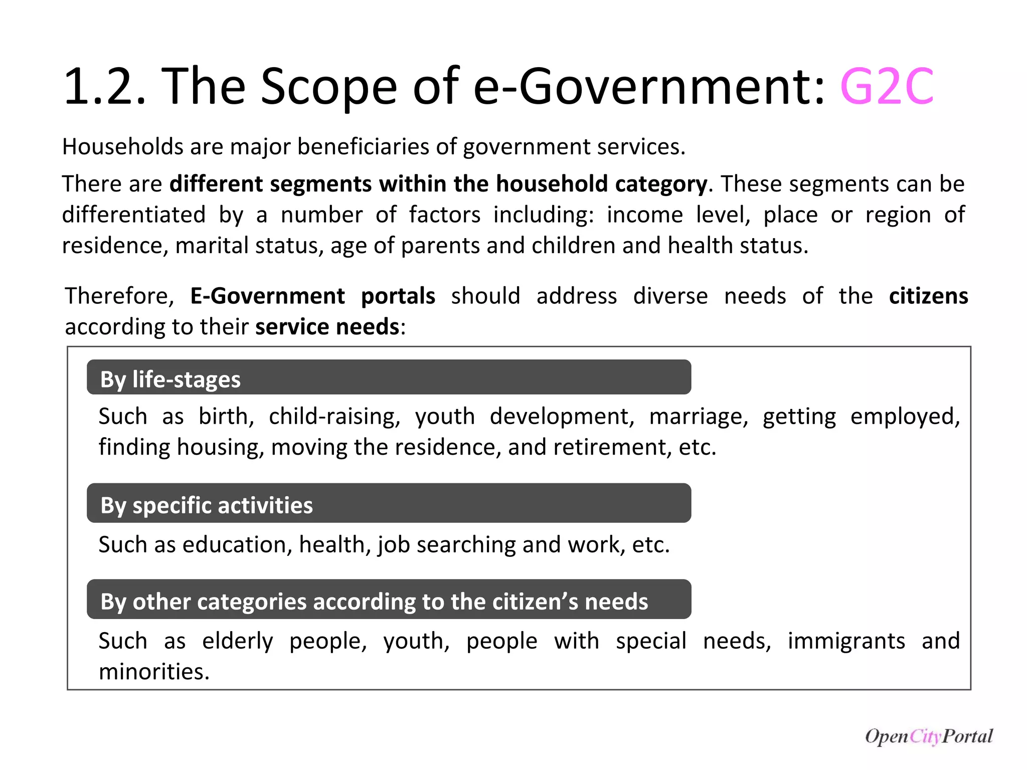 1.2. The Scope of e-Government:  G2C Households are major beneficiaries of government services.  There are  different segments within the household category . These segments can be differentiated by a number of factors including: income level, place or region of residence, marital status, age of parents and children and health status.  Therefore,  E-Government portals  should address diverse needs of the  citizens  according to their  service needs : Such as birth, child-raising, youth development, marriage, getting employed, finding housing, moving the residence, and retirement, etc. Such as elderly people, youth, people with special needs, immigrants and minorities. Such as education, health, job searching and work, etc. By life-stages By specific activities By other categories according to the citizen’s needs 