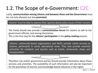 1.2. The Scope of e-Government:  C2C Therefore city and/or government portals should provide information about these services and amenities. The availability of such information will also be important for the promotion of tourism and knowledge-based industries in the region. Lastly,  communication among citizens and between these and the Government  must be, not only allowed, but also  promoted . Citizens, community-based organizations and NGOs provide useful services to citizens, particularly in social, educational areas. They also provide essential amenities for residents and tourists such as hotels, restaurants, shops and transportation. Citizens’ must be able to express their opinion about policy issues of their concern The Portal should also provide a  communication forum  for citizens to talk to the government officials, and among themselves This is the first step for the  citizens' participation  in the  policy-making  process. 